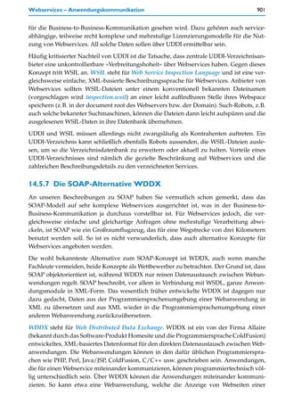 Webservices – Anwendungskommunikation                                                901


für die Business-to-Business-Kommunikation gesehen wird. Dazu gehören auch service-
abhängige, teilweise recht komplexe und mehrstufige Lizenzierungsmodelle für die Nut-
zung von Webservices. All solche Daten sollen über UDDI ermittelbar sein.

Häufig kritisierter Nachteil von UDDI ist die Tatsache, dass zentrale UDDI-Verzeichnisan-
bieter eine unkontrollierbare »Verbreitungshoheit« über Webservices haben. Gegen dieses
Konzept tritt WSIL an. WSIL steht für Web Service Inspection Language und ist eine ver-
gleichsweise einfache, XML-basierte Beschreibungssprache für Webservices. Anbieter von
Webservices sollten WSIL-Dateien unter einem konventionell bekannten Dateinamen
(vorgeschlagen wird inspection.wsil) an einer leicht auffindbaren Stelle ihres Webspace
speichern (z.B. in der document root des Webservers bzw. der Domain). Such-Robots, z.B.
auch solche bekannter Suchmaschinen, können die Dateien dann leicht aufspüren und die
ausgelesenen WSIL-Daten in ihre Datenbank übernehmen.
UDDI und WSIL müssen allerdings nicht zwangsläufig als Kontrahenten auftreten. Ein
UDDI-Verzeichnis kann schließlich ebenfalls Robots aussenden, die WSIL-Dateien ausle-
sen, um so die Verzeichnisdatenbank zu erweitern oder aktuell zu halten. Vorteile eines
UDDI-Verzeichnisses sind nämlich die gezielte Beschränkung auf Webservices und die
zahlreichen Beschreibungsdetails zu den verzeichneten Services.


14.5.7 Die SOAP-Alternative WDDX
An unseren Beschreibungen zu SOAP haben Sie vermutlich schon gemerkt, dass das
SOAP-Modell auf sehr komplexe Webservices ausgerichtet ist, was in der Business-to-
Business-Kommunikation ja durchaus vorstellbar ist. Für Webservices jedoch, die ver-
gleichsweise einfache und gleichartige Anfragen ohne mehrstufige Verarbeitung abwi-
ckeln, ist SOAP wie ein Großraumflugzeug, das für eine Wegstrecke von drei Kilometern
benutzt werden soll. So ist es nicht verwunderlich, dass auch alternative Konzepte für
Webservices angeboten werden.
Die wohl bekannteste Alternative zum SOAP-Konzept ist WDDX, auch wenn manche
Fachleute vermeiden, beide Konzepte als Wettbewerber zu betrachten. Der Grund ist, dass
SOAP objektorientiert ist, während WDDX nur reinen Datenaustausch zwischen Weban-
wendungen regelt. SOAP beschreibt, vor allem in Verbindung mit WSDL, ganze Anwen-
dungsmodule in XML-Form. Das wesentlich früher entwickelte WDDX ist dagegen nur
dazu gedacht, Daten aus der Programmiersprachenumgebung einer Webanwendung in
XML zu übersetzen und aus XML wieder in die Programmiersprachenumgebung einer
anderen Webanwendung zurückzuübersetzen.

WDDX steht für Web Distributed Data Exchange. WDDX ist ein von der Firma Allaire
(bekannt durch das Software-Produkt Homesite und die Programmiersprache ColdFusion)
entwickeltes, XML-basiertes Datenformat für den direkten Datenaustausch zwischen Web-
anwendungen. Die Webanwendungen können in den dafür üblichen Programmierspra-
chen wie PHP, Perl, Java/JSP, ColdFusion, C/C++ usw. geschrieben sein. Anwendungen,
die für einen Webservice miteinander kommunizieren, können programmiertechnisch völ-
lig unterschiedlich sein. Über WDDX können die Anwendungen miteinander kommuni-
zieren. So kann etwa eine Webanwendung, welche die Anzeige von Webseiten einer
 