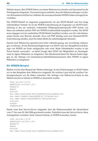 902                                                         14   XML für Webentwickler


Website steuert, über WDDX Daten von einem Wetterservice abrufen und dynamisch in die
Einstiegsseite integrieren. Voraussetzung ist natürlich, dass die Webanwendungen von Ser-
vice-Konsument und Service-Anbieter die auszutauschenden WDDX-Daten erzeugen bzw.
verstehen.

Das WDDX-Modell ist insgesamt pragmatischer als das SOAP-Modell und hat einige
unbestreitbare Vorteile: So ist die WDDX-Unterstützung im Gegensatz zur SOAP-Unter-
stützung in der am weitesten verbreiteten Webprogrammiersprache PHP bereits von
Haus aus enthalten (sofern PHP mit WDDX-Funktionalität kompiliert wurde). Für SOAP
muss dagegen erst ein zusätzliches PEAR-Modul installiert werden, was für viele Interes-
senten bereits eine Barriere darstellt. Zwar soll PHP künftig auch eine Standard-SOAP-
Unterstützung erhalten, doch bis dahin bleibt die unbefriedigende Situation.

Derzeit sind Webservices generell noch nicht verbreitet genug, um zuverlässig vorhersa-
gen zu können, ob das Rundumschlagkonzept von SOAP oder das Straightforward-Kon-
zept von WDDX am Ende erfolgreicher sein wird. Beide Schnittstellen werden in der
Praxis bereits verwendet – so bietet Google über SOAP die Möglichkeit an, Suchergeb-
nisse in eigene Webseiten zu integrieren. Das Bundeszentralamt für Steuern bietet dage-
gen an, die Abfrage von Umsatzsteuer-Identifikationsnummern über WDDX in eigene
Webseiten zu integrieren.

Ein WDDX-Beispiel
Bleiben wir bei dem Beispiel der Wettervorhersage. In den Erläuterungen zu SOAP haben
wir in den Beispielen dem Webservice mitgeteilt, für welches Land und für welchen Vor-
hersagezeitraum wir die Daten wünschen. Die Anfrage vom Webservice-Client an den
Webservice-Server könnte in WDDX so formuliert werden:
      <?xml version='1.0'?>
      <wddxPacket version='1.0'>
      <header/>
      <data>
      <struct>
      <var name='CountryCode'><string>GER</CountryCode></var>
      <var name='fromDate'><date>2006-05-17</date></var>
      <var name='toDate'><date>2006-05-20</date></var>
      </struct>
      </data>
      </wddxPacket>
Damit wird dem Service-Server mitgeteilt, dass die Wetteraussichten für Deutschland
vom 17. bis zum 20. Mai 2006 gewünscht werden. Natürlich muss der Service-Server diese
Anfragedaten verstehen. Seine Antwort könnte, in WDDX formuliert, lauten:
      <?xml version='1.0'?>
      <wddxPacket version='1.0'>
      <header/>
      <data>
      <struct>
      <var name='CountryCode'><string>GER</CountryCode></var>
 