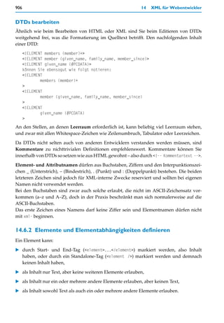 906                                                         14    XML für Webentwickler


DTDs bearbeiten
Ähnlich wie beim Bearbeiten von HTML oder XML sind Sie beim Editieren von DTDs
weitgehend frei, was die Formatierung im Quelltext betrifft. Den nachfolgenden Inhalt
einer DTD:
      <!ELEMENT members (member)+>
      <!ELEMENT member (given_name, family_name, member_since)>
      <!ELEMENT given_name (#PCDATA)>
      können Sie ebensogut wie folgt notieren:
      <!ELEMENT
              members (member)+
      >
      <!ELEMENT
              member (given_name, family_name, member_since)
      >
      <!ELEMENT
              given_name (#PCDATA)
      >
An den Stellen, an denen Leerraum erforderlich ist, kann beliebig viel Leerraum stehen,
und zwar mit allen Whitespace-Zeichen wie Zeilenumbruch, Tabulator oder Leerzeichen.

Da DTDs nicht selten auch von anderen Entwicklern verstanden werden müssen, sind
Kommentare zu nichttrivialen Definitionen empfehlenswert. Kommentare können Sie
innerhalb von DTDs so setzen wie aus HTML gewohnt – also durch <!-- Kommentartext -->.

Element- und Attributnamen dürfen aus Buchstaben, Ziffern und den Interpunktionszei-
chen _ (Unterstrich), – (Bindestrich), . (Punkt) und : (Doppelpunkt) bestehen. Die beiden
letzteren Zeichen sind jedoch für XML-interne Zwecke reserviert und sollten bei eigenen
Namen nicht verwendet werden.
Bei den Buchstaben sind zwar auch solche erlaubt, die nicht im ASCII-Zeichensatz vor-
kommen (a–z und A–Z), doch in der Praxis beschränkt man sich normalerweise auf die
ASCII-Buchstaben.
Das erste Zeichen eines Namens darf keine Ziffer sein und Elementnamen dürfen nicht
mit xml- beginnen.


14.6.2 Elemente und Elementabhängigkeiten definieren
Ein Element kann:

   durch Start- und End-Tag (<element>...</element>) markiert werden, also Inhalt
   haben, oder durch ein Standalone-Tag (<element />) markiert werden und demnach
   keinen Inhalt haben,

   als Inhalt nur Text, aber keine weiteren Elemente erlauben,

   als Inhalt nur ein oder mehrere andere Elemente erlauben, aber keinen Text,

   als Inhalt sowohl Text als auch ein oder mehrere andere Elemente erlauben.
 