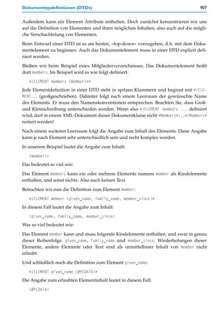 Dokumenttypdefinitionen (DTDs)                                                     907


Außerdem kann ein Element Attribute enthalten. Doch zunächst konzentrieren wir uns
auf die Definition von Elementen und ihren möglichen Inhalten, also auch auf die mögli-
che Verschachtelung von Elementen.

Beim Entwurf einer DTD ist es am besten, »top-down« vorzugehen, d.h. mit dem Doku-
mentelement zu beginnen. Auch das Dokumentelement muss in einer DTD explizit defi-
niert werden.
Bleiben wir beim Beispiel eines Mitgliederverzeichnisses. Das Dokumentelement heißt
dort members. Im Beispiel wird es wie folgt definiert:
   <!ELEMENT members (member)+>
Jede Elementdefinition in einer DTD steht in spitzen Klammern und beginnt mit <!ELE-
MENT... (großgeschrieben). Dahinter folgt nach einem Leerraum der gewünschte Name
des Elements. Er muss den Namenskonventionen entsprechen. Beachten Sie, dass Groß-
und Kleinschreibung unterschieden werden. Wenn also <!ELEMENT members ... definiert
wird, darf in einem XML-Dokument dieser Dokumentklasse nicht <Members>...</Members>
notiert werden!

Nach einem weiteren Leerraum folgt die Angabe zum Inhalt des Elements. Diese Angabe
kann je nach Element sehr unterschiedlich sein und recht komplex werden.

In unserem Beispiel lautet die Angabe zum Inhalt:
   (member)+
Das bedeutet so viel wie:

Das Element members kann ein oder mehrere Elemente namens member als Kindelemente
enthalten, und sonst nichts. Also auch keinen Text.

Betrachten wir nun die Definition zum Element member:
   <!ELEMENT member (given_name, family_name, member_since)>
In diesem Fall lautet die Angabe zum Inhalt:
   (given_name, family_name, member_since)
Was so viel bedeutet wie:

Das Element member kann und muss folgende Kindelemente enthalten, und zwar in genau
dieser Reihenfolge: given_name, family_name und member_since. Wiederholungen dieser
Elemente, andere Elemente oder Text sind als unmittelbarer Inhalt von member nicht
erlaubt.

Und schließlich noch die Definition zum Element given_name:
   <!ELEMENT given_name (#PCDATA)>
Die Angabe zum erlaubten Elementinhalt lautet in diesem Fall:
   (#PCDATA)
 