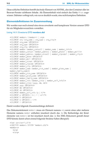 910                                                          14   XML für Webentwickler


Diese schlichte Definition betrifft das body-Element von XHTML, also den Container aller im
Browser-Fenster sichtbaren Inhalte. Als Elementinhalt wird einfach das Entity Block zuge-
wiesen. Dahinter verbirgt sich, wie zuvor deutlich wurde, eine recht komplexe Definition.

Elementdefinitionen im Zusammenhang
Wir werden nun noch einmal eine etwas erweiterte und komplexere Version unserer DTD
für ein Mitgliederverzeichnis vorstellen:

Listing 14.11: Erweiterte DTD members.dtd

      <!ELEMENT members ((member+) | org>
      <!ELEMENT org (org_name | org_type | org_city)>
      <!ELEMENT org_name (#PCDATA)>
      <!ELEMENT org_type (#PCDATA)>
      <!ELEMENT org_city (#PCDATA)>
      <!ELEMENT member (member_contact? | member_name | member_info)>
      <!ELEMENT member_contact (member_address | member_phone? | member_mail?)>
      <!ELEMENT member_address (member_street? | member_zipcode? | member_city)>
      <!ELEMENT member_phone (#PCDATA)>
      <!ELEMENT member_mail (#PCDATA)>
      <!ELEMENT member_street (#PCDATA)>
      <!ELEMENT member_zipcode (#PCDATA)>
      <!ELEMENT member_city (#PCDATA)>
      <!ELEMENT member_name (member_nick_name? | member_given_name |
      mamber_family_name)>
      <!ELEMENT member_nick_name (#PCDATA)>
      <!ELEMENT member_given_name (#PCDATA)>
      <!ELEMENT member_family_name (#PCDATA)>
      <!ELEMENT member_info (member_since | member_self_info?)>
      <!ELEMENT member_since (yyyy, mm, dd)>
      <!ELEMENT yyyy (#PCDATA)>
      <!ELEMENT mm (#PCDATA)>
      <!ELEMENT dd (#PCDATA)>
      <!ELEMENT member_self_info (p | h)*>
      <!ELEMENT p (#PCDATA | b | i | url)*>
      <!ELEMENT h (#PCDATA)>
      <!ELEMENT b (#PCDATA | i)*>
      <!ELEMENT i (#PCDATA)>
Damit werden folgende Zusammenhänge definiert:

Das Dokumentelement members muss ein Element namens org sowie eines oder mehrere
Elemente namens member enthalten (markiert durch das +). Die Reihenfolge der Kind-
elemente von members ist frei (markiert durch das |). Ein XML-Dokument gemäß dieser
DTD könnte damit schon einmal folgende Struktur haben (Beispiel):
      <?xml version="1.0"?>
      <!DOCTYPE members SYSTEM "members.dtd">
      <members>
         <org>
         </org>
 