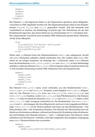 Dokumenttypdefinitionen (DTDs)                                                         911


      <member>
      </member>
      <member>
      </member>
   </members>
Das Element org soll allgemeine Daten zu der Organisation speichern, deren Mitglieder-
verzeichnis in XML abgebildet werden soll. Die Organisationsdaten sollen in den Kindele-
menten org_name, org_type und org_city gespeichert werden. Alle drei Elemente sind
verpflichtend zu notieren, die Reihenfolge ist jedoch egal. Die Definitionen für die drei
Kindelemente legen fest, dass deren Inhalt nur aus Zeichendaten (#PCDATA) bestehen darf.
Der entsprechende Ausschnitt eines korrekten XML-Dokuments gemäß dieser Definition
würde lauten (Beispiel):
      <org>
         <org_name>Single-Club Waginger See</org_name>
         <org_city>Petting</org_city>
         <org_type>GbR</org_type>
      </org>
Neben dem org-Element kann das Dokumentelement members eine unbegrenzte Anzahl
von member-Elementen enthalten, jedoch mindestens eins. Der Aufbau eines member-Ele-
ments ist um einiges komplexer als derjenige des org-Elements. Jedes member-Element
kann die Kindelemente member_contact, member_name und member_info in freier Reihenfolge
enthalten, wobei das Element member_contact nicht zwingend nötig ist (markiert durch das
?). Eine korrekte Umsetzung in einem XML-Dokument wäre also beispielsweise:
      <member>
         <member_name>
         </member_name>
         <member_info>
         </member_info>
      </member>
Das Element member_contact kann, wenn vorhanden, aus den Kindelementen member_
address, member_phone und member_mail bestehen, wobei lediglich member_address obligato-
risch ist. Das Element member_name kann aus member_nick_name, member_given_name und
member_family_name bestehen, wobei member_nick_name kein Pflichtelement ist. Das Element
member_info kann als Inhalt die Elemente member_since und member_self_info haben, wobei
member_self_info nicht zwingend erforderlich ist. Die Kindelemente von member_since –
yyyy, mm und dd – sind dagegen alle drei obligatorisch, und zwar in der angegebenen Reihen-
folge. member_self_info ist für Freitext gedacht und kann aus den Kindelementen h (für
Überschriften) oder p (für Textabsätze) bestehen. Das Element für Überschriften kann als
Inhalt nur Zeichendaten enthalten, während das Element für Textabsätze neben Zeichenda-
ten auch beliebig viele Elemente namens b, i und url enthalten kann. Das Element b kann
außerdem noch das Element i enthalten, nicht aber umgekehrt. Eine mögliche Ausprägung
eines member-Elements könnte also so aussehen:
      <member>
         <member_name>
            <member_given_name>Sieglinde</member_given_name>
 