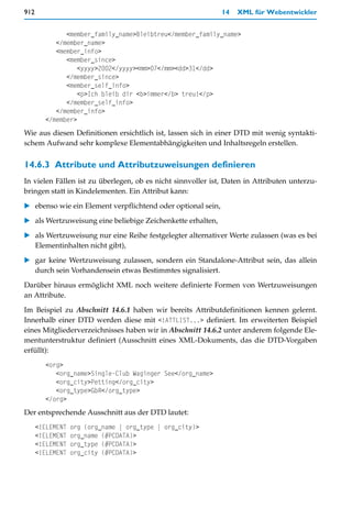 912                                                           14   XML für Webentwickler


              <member_family_name>Bleibtreu</member_family_name>
           </member_name>
           <member_info>
              <member_since>
                 <yyyy>2002</yyyy><mm>07</mm><dd>31</dd>
              </member_since>
              <member_self_info>
                 <p>Ich bleib dir <b>immer</b> treu!</p>
              </member_self_info>
           </member_info>
        </member>
Wie aus diesen Definitionen ersichtlich ist, lassen sich in einer DTD mit wenig syntakti-
schem Aufwand sehr komplexe Elementabhängigkeiten und Inhaltsregeln erstellen.


14.6.3 Attribute und Attributzuweisungen definieren
In vielen Fällen ist zu überlegen, ob es nicht sinnvoller ist, Daten in Attributen unterzu-
bringen statt in Kindelementen. Ein Attribut kann:

   ebenso wie ein Element verpflichtend oder optional sein,

   als Wertzuweisung eine beliebige Zeichenkette erhalten,

   als Wertzuweisung nur eine Reihe festgelegter alternativer Werte zulassen (was es bei
   Elementinhalten nicht gibt),
   gar keine Wertzuweisung zulassen, sondern ein Standalone-Attribut sein, das allein
   durch sein Vorhandensein etwas Bestimmtes signalisiert.

Darüber hinaus ermöglicht XML noch weitere definierte Formen von Wertzuweisungen
an Attribute.

Im Beispiel zu Abschnitt 14.6.1 haben wir bereits Attributdefinitionen kennen gelernt.
Innerhalb einer DTD werden diese mit <!ATTLIST...> definiert. Im erweiterten Beispiel
eines Mitgliederverzeichnisses haben wir in Abschnitt 14.6.2 unter anderem folgende Ele-
mentunterstruktur definiert (Ausschnitt eines XML-Dokuments, das die DTD-Vorgaben
erfüllt):
        <org>
           <org_name>Single-Club Waginger See</org_name>
           <org_city>Petting</org_city>
           <org_type>GbR</org_type>
        </org>
Der entsprechende Ausschnitt aus der DTD lautet:
      <!ELEMENT   org (org_name | org_type | org_city)>
      <!ELEMENT   org_name (#PCDATA)>
      <!ELEMENT   org_type (#PCDATA)>
      <!ELEMENT   org_city (#PCDATA)>
 
