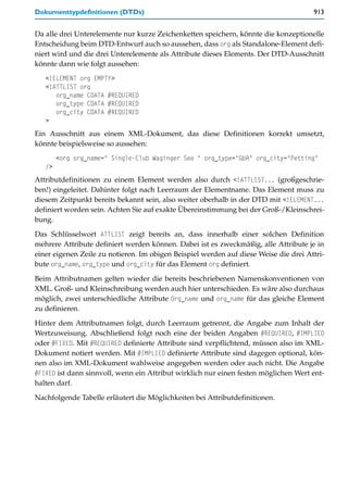 Dokumenttypdefinitionen (DTDs)                                                        913


Da alle drei Unterelemente nur kurze Zeichenketten speichern, könnte die konzeptionelle
Entscheidung beim DTD-Entwurf auch so aussehen, dass org als Standalone-Element defi-
niert wird und die drei Unterelemente als Attribute dieses Elements. Der DTD-Ausschnitt
könnte dann wie folgt aussehen:
   <!ELEMENT org EMPTY>
   <!ATTLIST org
      org_name CDATA #REQUIRED
      org_type CDATA #REQUIRED
      org_city CDATA #REQUIRED
   >
Ein Ausschnitt aus einem XML-Dokument, das diese Definitionen korrekt umsetzt,
könnte beispielsweise so aussehen:
        <org org_name=" Single-Club Waginger See " org_type="GbR" org_city="Petting"
   />
Attributdefinitionen zu einem Element werden also durch <!ATTLIST... (großgeschrie-
ben!) eingeleitet. Dahinter folgt nach Leerraum der Elementname. Das Element muss zu
diesem Zeitpunkt bereits bekannt sein, also weiter oberhalb in der DTD mit <!ELEMENT...
definiert worden sein. Achten Sie auf exakte Übereinstimmung bei der Groß-/Kleinschrei-
bung.

Das Schlüsselwort ATTLIST zeigt bereits an, dass innerhalb einer solchen Definition
mehrere Attribute definiert werden können. Dabei ist es zweckmäßig, alle Attribute je in
einer eigenen Zeile zu notieren. Im obigen Beispiel werden auf diese Weise die drei Attri-
bute org_name, org_type und org_city für das Element org definiert.

Beim Attributnamen gelten wieder die bereits beschriebenen Namenskonventionen von
XML. Groß- und Kleinschreibung werden auch hier unterschieden. Es wäre also durchaus
möglich, zwei unterschiedliche Attribute Org_name und org_name für das gleiche Element
zu definieren.

Hinter dem Attributnamen folgt, durch Leerraum getrennt, die Angabe zum Inhalt der
Wertzuweisung. Abschließend folgt noch eine der beiden Angaben #REQUIRED, #IMPLIED
oder #FIXED. Mit #REQUIRED definierte Attribute sind verpflichtend, müssen also im XML-
Dokument notiert werden. Mit #IMPLIED definierte Attribute sind dagegen optional, kön-
nen also im XML-Dokument wahlweise angegeben werden oder auch nicht. Die Angabe
#FIXED ist dann sinnvoll, wenn ein Attribut wirklich nur einen festen möglichen Wert ent-
halten darf.

Nachfolgende Tabelle erläutert die Möglichkeiten bei Attributdefinitionen.
 