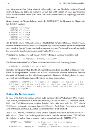 916                                                            14   XML für Webentwickler


zugewiesen wird. Eine Entity ist damit nichts anderes als eine Platzhaltervariable. Einmal
definiert, kann die Entity im weiteren Verlauf der DTD einfach an einer gewünschten
Stelle notiert werden. Intern wird dann der Entity-Name durch die zugehörige Zeichen-
kette ersetzt.

Betrachten wir zur Verdeutlichung, wie in der XHTML-DTD die Elemente für Überschrif-
ten definiert werden:
      <!ELEMENT   h1   %Inline;>
      <!ELEMENT   h2   %Inline;>
      <!ELEMENT   h3   %Inline;>
      <!ELEMENT   h4   %Inline;>
      <!ELEMENT   h5   %Inline;>
      <!ELEMENT   h6   %Inline;>
An der Stelle, an der normalerweise der erlaubte Inhalt für diese Elemente notiert werden
müsste, wird einfach die Entity %Inline referenziert. Entities werden innerhalb einer DTD
stets mit dem Entity-Namen, unmittelbar voranstehendem Prozentzeichen und unmittel-
bar anschließendem Semikolon referenziert, also %Entityname;.

Verfolgen wir zurück, was sich hinter %INLINE verbirgt, so stoßen wir zunächst auf:
      <!ENTITY % Inline "(#PCDATA | %inline; | %misc;)*">
Die Elementdefinition für h1-Überschriften würde damit nach Ersetzung lauten:
      <!ELEMENT h1 (#PCDATA | %inline; | %misc;)*>
Damit ist bereits erkennbar, dass h1-Überschriften gemischten Inhalt haben können, beste-
hend aus interpretierten Zeichendaten #PCDATA sowie aus weiteren Elementen. Welche
das sind, wird wiederum durch Entities ausgedrückt. Löst man alle Entity-Referenzen auf,
so würde die vollständige Elementdefinition am Ende so aussehen:
      <!ELEMENT h1 (#PCDATA | a | br | span | bdo | object | img | map | tt | i | b |
      big | small | em | strong | dfn | code | q | sub | sup | samp | kbd | var | cite
      | abbr | acronym | input | select | textarea | label | button | ins | del |
      script | noscript)*>

Entities für Textkonstanten
In einer DTD definierte Entities können nicht nur im weiteren Verlauf einer DTD referen-
ziert werden, sondern auch in XML-Dokumenten, die sich auf diese DTD beziehen. Inner-
halb von XML-Dokumenten werden Entities nicht wie innerhalb der DTD durch
%Entityname; referenziert, sondern durch &Entityname;. Anstelle des Prozentzeichens wird
also einfach ein Ampersand-Zeichen (kaufmännisches »Und«) notiert.

Aus HTML/XHTML kennen Sie solche Entities in Form »benannter Zeichen« wie &uuml;
oder &alpha;. Diese Umschreibungen existieren nur deshalb, weil sie in der DTD als Enti-
ties definiert wurden. Dazu wieder ein kleiner Ausschnitt aus der XHTML-DTD:
      <!ENTITY nbsp       " "> <!-- no-break space = non-breaking space,
                                            U+00A0 ISOnum -->
      <!ENTITY iexcl      "¡"> <!-- inverted exclamation mark, U+00A1 ISOnum -->
 
