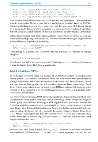 Dokumenttypdefinitionen (DTDs)                                                       917


   <!ENTITY   cent     "¢">   <!--   cent sign, U+00A2 ISOnum -->
   <!ENTITY   pound    "£">   <!--   pound sign, U+00A3 ISOnum -->
   <!ENTITY   curren   "¤">   <!--   currency sign, U+00A4 ISOnum -->
   <!ENTITY   yen      "¥">   <!--   yen sign = yuan sign, U+00A5 ISOnum -->
Hier werden Entity-Definitionen also dazu genutzt, um »griffigere« Umschreibungen
anstelle numerischer Notation von Zeichen verfügbar zu machen. Wird im XHTML-
Dokument also beispielsweise &nbsp; notiert, so wird dies von einem XML-Parser, der die
DTD ausliest oder kennt, in   aufgelöst, was die numerische Notation des Zeichens
mit dem Unicode-Zeichenwert 160 ist, also das Zeichen für ein erzwungenes Leerzeichen.

Entities können jedoch noch ganz andere Aufgaben wahrnehmen. So können sie beispiels-
weise fehlerträchtige Tipparbeit sparen und zur Datenreduktion beitragen. Angenommen,
in einer DTD wird folgende Entity definiert:
   <!ENTITY % schlu "Schludenhäuser und Söhne Maschinenbau GmbH, Postfach 1234,
   98765 Treustadt an der Laich">
Dann genügt es, in einem XML-Dokument, das sich auf diese DTD bezieht, zu notieren
(Beispiel):
   <producer>&schlu;</producer>
Beim Parsen des XML-Dokuments wird die Zeichenfolge &schlu; durch die Zeichenkette
ersetzt, die bei der Entity-Definition angegeben ist.


14.6.5 Modulare DTDs
Im vorherigen Abschnitt haben wir Entities als Platzhaltervariablen für Zeichenketten
kennen gelernt. Das Potenzial von Entities reicht aber noch weiter. Eine spezielle Syntax
ermöglicht es, einem XML-Parser mitzuteilen, an der Stelle einer Entity-Referenz Inhalte
aus einer anderen Datenquelle, also z.B. aus einer separaten Datei einzubinden. Durch
dieses Feature wird es beispielsweise möglich, eine DTD auf mehrere Dateien zu verteilen.
Sinnvoll ist dies, wenn eine DTD sehr umfangreich ist oder wenn sie aus deutlich unter-
scheidbaren Teilen besteht.
Das Konzept erlaubt es sogar, DTDs modular zu gestalten. Angenommen, innerhalb eines
Unternehmens sollen interne Formulare wie Urlaubsantrag, Verbesserungsvorschlag oder
Beauftragung einer anderen Abteilung in XML abgebildet und gespeichert werden. Die
Formulare enthalten einerseits sehr unterschiedliche Daten, andererseits auch gemein-
same Daten, wie z.B. Identifikationsdaten zur Person, die das Formular ausfüllt, oder das
aktuelle Datum. In diesem Fall ist es sinnvoll, die immer wieder benötigten Daten in ein
»DTD-Modul« auszulagern und diese DTD in den Einzel-DTDs für die Formulare einzu-
binden. Das folgende Beispiel zeigt, wie ein solches »DTD-Modul« mit Hilfe einer Entity
eingebunden werden kann:
   <!ENTITY % general_form_data SYSTEM "general_form_data.dtd">
   %general_form_data;
Zunächst wird eine Entity namens general_form_data definiert. Durch eines der beiden
anschließenden Schlüsselwörter SYSTEM oder PUBLIC wird angezeigt, dass die mit der
 