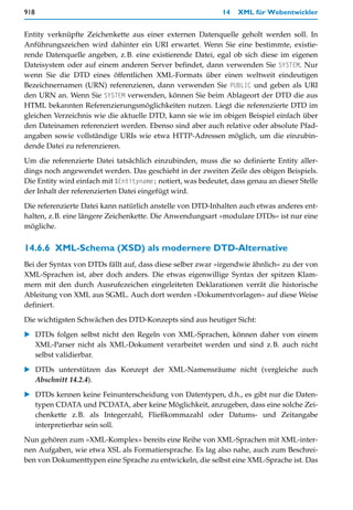 918                                                          14   XML für Webentwickler


Entity verknüpfte Zeichenkette aus einer externen Datenquelle geholt werden soll. In
Anführungszeichen wird dahinter ein URI erwartet. Wenn Sie eine bestimmte, existie-
rende Datenquelle angeben, z.B. eine existierende Datei, egal ob sich diese im eigenen
Dateisystem oder auf einem anderen Server befindet, dann verwenden Sie SYSTEM. Nur
wenn Sie die DTD eines öffentlichen XML-Formats über einen weltweit eindeutigen
Bezeichnernamen (URN) referenzieren, dann verwenden Sie PUBLIC und geben als URI
den URN an. Wenn Sie SYSTEM verwenden, können Sie beim Ablageort der DTD die aus
HTML bekannten Referenzierungsmöglichkeiten nutzen. Liegt die referenzierte DTD im
gleichen Verzeichnis wie die aktuelle DTD, kann sie wie im obigen Beispiel einfach über
den Dateinamen referenziert werden. Ebenso sind aber auch relative oder absolute Pfad-
angaben sowie vollständige URIs wie etwa HTTP-Adressen möglich, um die einzubin-
dende Datei zu referenzieren.

Um die referenzierte Datei tatsächlich einzubinden, muss die so definierte Entity aller-
dings noch angewendet werden. Das geschieht in der zweiten Zeile des obigen Beispiels.
Die Entity wird einfach mit %Entityname; notiert, was bedeutet, dass genau an dieser Stelle
der Inhalt der referenzierten Datei eingefügt wird.

Die referenzierte Datei kann natürlich anstelle von DTD-Inhalten auch etwas anderes ent-
halten, z.B. eine längere Zeichenkette. Die Anwendungsart »modulare DTDs« ist nur eine
mögliche.


14.6.6 XML-Schema (XSD) als modernere DTD-Alternative
Bei der Syntax von DTDs fällt auf, dass diese selber zwar »irgendwie ähnlich« zu der von
XML-Sprachen ist, aber doch anders. Die etwas eigenwillige Syntax der spitzen Klam-
mern mit den durch Ausrufezeichen eingeleiteten Deklarationen verrät die historische
Ableitung von XML aus SGML. Auch dort werden »Dokumentvorlagen« auf diese Weise
definiert.

Die wichtigsten Schwächen des DTD-Konzepts sind aus heutiger Sicht:

   DTDs folgen selbst nicht den Regeln von XML-Sprachen, können daher von einem
   XML-Parser nicht als XML-Dokument verarbeitet werden und sind z.B. auch nicht
   selbst validierbar.

   DTDs unterstützen das Konzept der XML-Namensräume nicht (vergleiche auch
   Abschnitt 14.2.4).

   DTDs kennen keine Feinunterscheidung von Datentypen, d.h., es gibt nur die Daten-
   typen CDATA und PCDATA, aber keine Möglichkeit, anzugeben, dass eine solche Zei-
   chenkette z.B. als Integerzahl, Fließkommazahl oder Datums- und Zeitangabe
   interpretierbar sein soll.

Nun gehören zum »XML-Komplex« bereits eine Reihe von XML-Sprachen mit XML-inter-
nen Aufgaben, wie etwa XSL als Formatiersprache. Es lag also nahe, auch zum Beschrei-
ben von Dokumenttypen eine Sprache zu entwickeln, die selbst eine XML-Sprache ist. Das
 