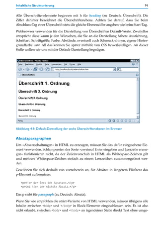 Inhaltliche Strukturierung                                                             91


Alle Überschriftenelemente beginnen mit h für heading (zu Deutsch: Überschrift). Die
Ziffer dahinter bezeichnet die Überschriftenebene. Achten Sie darauf, dass Sie beim
Abschluss-Tag einer Überschrift stets die gleiche Ebenenziffer angeben wie beim Start-Tag.

Webbrowser verwenden für die Darstellung von Überschriften Default-Werte. Zweifellos
entspricht diese kaum je den Wünschen, die Sie an die Darstellung haben: Ausrichtung,
Schriftart, Schriftgröße, Farbe, Abstände, eventuell auch Schmuckrahmen, eigene Hinter-
grundfarbe usw. All das können Sie später mithilfe von CSS bewerkstelligen. An dieser
Stelle wollen wir uns mit der Default-Darstellung begnügen.




Abbildung 4.9: Default-Darstellung der sechs Überschriftenebenen im Browser

Absatzparagraphen
Um »Absatzschaltungen« in HTML zu erzeugen, müssen Sie das dafür vorgesehene Ele-
ment verwenden. Schlampereien der Sorte »zweimal Enter eingeben und Leerzeile erzeu-
gen« funktionieren nicht, da der Zeilenvorschub in HTML als Whitespace-Zeichen gilt
und mehrere Whitespace-Zeichen einfach zu einem Leerzeichen zusammengefasst wer-
den.

Gewöhnen Sie sich deshalb von vorneherein an, für Absätze in längerem Fließtext das
p-Element zu benutzen:

   <p>Hier der Text des Absatzes.</p>
   <p>Und hier der nächste Absatz.</p>

Das p steht für paragraph (zu Deutsch: Absatz).

Wenn Sie wie empfohlen die strict-Variante von HTML verwenden, müssen übrigens alle
Inhalte zwischen <body> und </body> in Block-Elemente eingeschlossen sein. Es ist also
nicht erlaubt, zwischen <body> und </body> an irgendeiner Stelle direkt Text ohne umge-
 