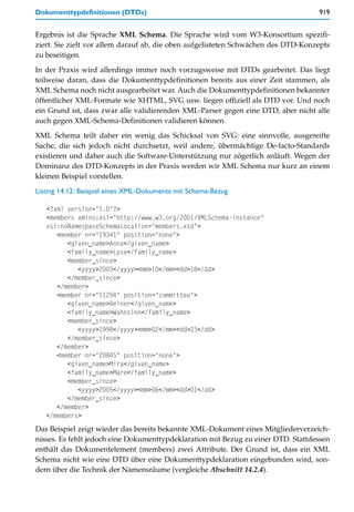 Dokumenttypdefinitionen (DTDs)                                                     919


Ergebnis ist die Sprache XML Schema. Die Sprache wird vom W3-Konsortium spezifi-
ziert. Sie zielt vor allem darauf ab, die oben aufgelisteten Schwächen des DTD-Konzepts
zu beseitigen.

In der Praxis wird allerdings immer noch vorzugsweise mit DTDs gearbeitet. Das liegt
teilweise daran, dass die Dokumenttypdefinitionen bereits aus einer Zeit stammen, als
XML Schema noch nicht ausgearbeitet war. Auch die Dokumenttypdefinitionen bekannter
öffentlicher XML-Formate wie XHTML, SVG usw. liegen offiziell als DTD vor. Und noch
ein Grund ist, dass zwar alle validierenden XML-Parser gegen eine DTD, aber nicht alle
auch gegen XML-Schema-Definitionen validieren können.

XML Schema teilt daher ein wenig das Schicksal von SVG: eine sinnvolle, ausgereifte
Sache, die sich jedoch nicht durchsetzt, weil andere, übermächtige De-facto-Standards
existieren und daher auch die Software-Unterstützung nur zögerlich anläuft. Wegen der
Dominanz des DTD-Konzepts in der Praxis werden wir XML Schema nur kurz an einem
kleinen Beispiel vorstellen.

Listing 14.12: Beispiel eines XML-Dokuments mit Schema-Bezug

   <?xml version="1.0"?>
   <members xmlns:xsi="http://www.w3.org/2001/XMLSchema-instance"
   xsi:noNamespaceSchemaLocation="members.xsd">
      <member nr="19341" position="none">
         <given_name>Anna</given_name>
         <family_name>Lyse</family_name>
         <member_since>
            <yyyy>2003</yyyy><mm>10</mm><dd>18</dd>
         </member_since>
      </member>
      <member nr="11294" position="committee">
         <given_name>Reiner</given_name>
         <family_name>Wahnsinn</family_name>
         <member_since>
            <yyyy>1998</yyyy><mm>02</mm><dd>23</dd>
         </member_since>
      </member>
      <member nr="20845" position="none">
         <given_name>Mira</given_name>
         <family_name>Mare</family_name>
         <member_since>
            <yyyy>2005</yyyy><mm>06</mm><dd>01</dd>
         </member_since>
      </member>
   </members>
Das Beispiel zeigt wieder das bereits bekannte XML-Dokument eines Mitgliederverzeich-
nisses. Es fehlt jedoch eine Dokumenttypdeklaration mit Bezug zu einer DTD. Stattdessen
enthält das Dokumentelement (members) zwei Attribute. Der Grund ist, dass ein XML
Schema nicht wie eine DTD über eine Dokumenttypdeklaration eingebunden wird, son-
dern über die Technik der Namensräume (vergleiche Abschnitt 14.2.4).
 