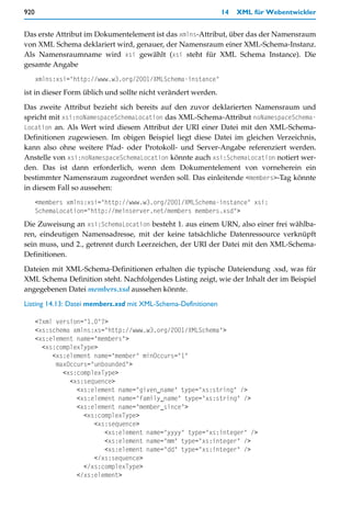 920                                                            14   XML für Webentwickler


Das erste Attribut im Dokumentelement ist das xmlns-Attribut, über das der Namensraum
von XML Schema deklariert wird, genauer, der Namensraum einer XML-Schema-Instanz.
Als Namensraumname wird xsi gewählt (xsi steht für XML Schema Instance). Die
gesamte Angabe
      xmlns:xsi="http://www.w3.org/2001/XMLSchema-instance"
ist in dieser Form üblich und sollte nicht verändert werden.

Das zweite Attribut bezieht sich bereits auf den zuvor deklarierten Namensraum und
spricht mit xsi:noNamespaceSchemaLocation das XML-Schema-Attribut noNamespaceSchema-
Location an. Als Wert wird diesem Attribut der URI einer Datei mit den XML-Schema-
Definitionen zugewiesen. Im obigen Beispiel liegt diese Datei im gleichen Verzeichnis,
kann also ohne weitere Pfad- oder Protokoll- und Server-Angabe referenziert werden.
Anstelle von xsi:noNamespaceSchemaLocation könnte auch xsi:SchemaLocation notiert wer-
den. Das ist dann erforderlich, wenn dem Dokumentelement von vorneherein ein
bestimmter Namensraum zugeordnet werden soll. Das einleitende <members>-Tag könnte
in diesem Fall so aussehen:
      <members xmlns:xsi="http://www.w3.org/2001/XMLSchema-instance" xsi:
      SchemaLocation="http://meinserver.net/members members.xsd">
Die Zuweisung an xsi:SchemaLocation besteht 1. aus einem URN, also einer frei wählba-
ren, eindeutigen Namensadresse, mit der keine tatsächliche Datenressource verknüpft
sein muss, und 2., getrennt durch Leerzeichen, der URI der Datei mit den XML-Schema-
Definitionen.
Dateien mit XML-Schema-Definitionen erhalten die typische Dateiendung .xsd, was für
XML Schema Definition steht. Nachfolgendes Listing zeigt, wie der Inhalt der im Beispiel
angegebenen Datei members.xsd aussehen könnte.

Listing 14.13: Datei members.xsd mit XML-Schema-Definitionen

      <?xml version="1.0"?>
      <xs:schema xmlns:xs="http://www.w3.org/2001/XMLSchema">
      <xs:element name="members">
        <xs:complexType>
           <xs:element name="member" minOccurs="1"
            maxOccurs="unbounded">
              <xs:complexType>
                <xs:sequence>
                  <xs:element name="given_name" type="xs:string" />
                  <xs:element name="family_name" type="xs:string" />
                  <xs:element name="member_since">
                    <xs:complexType>
                       <xs:sequence>
                          <xs:element name="yyyy" type="xs:integer" />
                          <xs:element name="mm" type="xs:integer" />
                          <xs:element name="dd" type="xs:integer" />
                       </xs:sequence>
                    </xs:complexType>
                  </xs:element>
 