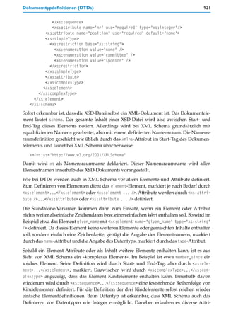 Dokumenttypdefinitionen (DTDs)                                                          921


             </xs:sequence>
             <xs:attribute name="nr" use="required" type="xs:integer"/>
          <xs:attribute name="position" use="required" default="none">
          <xs:simpleType>
            <xs:restriction base="xs:string">
              <xs:enumeration value="none" />
              <xs:enumeration value="committee" />
              <xs:enumeration value="sponsor" />
            </xs:restriction>
          </xs:simpleType>
          </xs:attribute>
          </xs:complexType>
         </xs:element>
       </xs:complexType>
     </xs:element>
   </xs:schema>
Sofort erkennbar ist, dass die XSD-Datei selbst ein XML-Dokument ist. Das Dokumentele-
ment lautet schema. Der gesamte Inhalt einer XSD-Datei wird also zwischen Start- und
End-Tag dieses Elements notiert. Allerdings wird bei XML Schema grundsätzlich mit
»qualifizierten Namen« gearbeitet, also mit einem definierten Namensraum. Die Namens-
raumdefinition geschieht wie üblich durch das xmlns-Attribut im Start-Tag des Dokumen-
telements und lautet bei XML Schema üblicherweise:
   xmlns:xs="http://www.w3.org/2001/XMLSchema"
Damit wird xs als Namensraumname deklariert. Dieser Namensraumname wird allen
Elementnamen innerhalb des XSD-Dokuments vorangestellt.

Wie bei DTDs werden auch in XML Schema vor allem Elemente und Attribute definiert.
Zum Definieren von Elementen dient das element-Element, markiert je nach Bedarf durch
<xs:element>...</xs:element> oder <xs:element ... />. Attribute werden durch <xs:attri-
bute />...</xs:attribute> oder <xs:attribute ... /> definiert.

Die Standalone-Varianten kommen dann zum Einsatz, wenn ein Element oder Attribut
nichts weiter als einfache Zeichendaten bzw. einen einfachen Wert enthalten soll. So wird im
Beispiel etwa das Element given_name mit <xs:element name="given_name" type="xs:string"
/> definiert. Da dieses Element keine weiteren Elemente oder gemischten Inhalte enthalten
soll, sondern einfach eine Zeichenkette, genügt die Angabe des Elementnamens, markiert
durch das name-Attribut und die Angabe des Datentyps, markiert durch das type-Attribut.

Sobald ein Element Attribute oder als Inhalt weitere Elemente enthalten kann, ist es aus
Sicht von XML Schema ein »komplexes Element«. Im Beispiel ist etwa member_since ein
solches Element. Seine Definition wird durch Start- und End-Tag, also durch <xs:ele-
ment>...</xs:element>, markiert. Dazwischen wird durch <xs:complexType>...</xs:com-
plexType> angezeigt, dass das Element Kindelemente enthalten kann. Innerhalb davon
wiederum wird durch <xs:sequence>...</xs:sequence> eine feststehende Reihenfolge von
Kindelementen definiert. Für die Definition der drei Kindelemente selbst reichen wieder
einfache Elementdefinitionen. Beim Datentyp ist erkennbar, dass XML Schema auch das
Definieren von Datentypen wie Integer ermöglicht. Daneben erlauben es diverse Attri-
 
