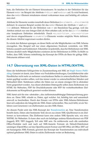 922                                                           14   XML für Webentwickler


bute, die Definition für ein Element feinzusteuern. So tauchen in der Definition für das
Element member im Beispiel die Attribute minOccurs und maxOccurs auf. Es wird bestimmt,
dass das member-Element mindestens einmal vorkommen muss und beliebig oft vorkom-
men darf.

Attribute für Elemente werden innerhalb deren Definition (<xs:element>...</xs:element>)
definiert. In unserem Beispiel werden für das member-Element die Attribute nr und posi-
tion definiert. Während für die Definition von nr ein Standalone-Tag genügt, weil das
Attribut einfach nur eine Integer-Zahl als Wert erhalten soll, ist für das position-Attribut
eine komplexere Definition erforderlich. Durch <xs:restriction>...</xs:restriction>
und davon eingeschlossene xs:enumeration-Elemente werden mögliche Werte definiert,
die diesem Attribut zugewiesen werden dürfen.

Es würde den Rahmen sprengen, an dieser Stelle auf alle Möglichkeiten von XML Schema
einzugehen. Das Beispiel soll nur einen allgemeinen Eindruck vermitteln, wie XML
Schema aussieht und funktioniert. Erkennbar ist jedenfalls, dass bei Definitionen mit XML
Schema deutlich mehr Möglichkeiten existieren als bei Definitionen in DTDs. Es bleibt zu
hoffen, dass XML Schema mittelfristig das Konzept der DTDs als Basis für gültige XML-
Dokumente ablösen wird.



14.7 Übersetzung von XML-Daten in HTML/XHTML
Eines der beliebtesten Schlagwörter in Zusammenhang mit XML ist Single Source Publi-
shing. Gemeint ist damit, dass Daten wie Produktbeschreibungen, Geschäftsberichte oder
Handbücher nicht mehr an mehreren verschiedenen Stellen in unterschiedlichen Dateifor-
maten gepflegt werden sollten, weil das immer wieder zu unterschiedlichen Ständen und
Mehrarbeit führt. Stattdessen sollten die Daten nur an einem einzigen Ort in abstrakter
Form gespeichert werden. Aus dieser abstrakten Datenquelle sollen dann Zielformate wie
HTML für Webseiten, PDF für Druckdokumente oder RTF für weiterbearbeitbare Ziel-
dokumente auf Knopfdruck generiert werden können.

XML bietet sich für eine »abstrakte«, also zielformatunabhängige Datenspeicherung gera-
dezu an. Denn XML erlaubt es, Daten, egal welcher Art, beliebig fein und semantisch
sinnvoll zu beschreiben. Durch den Einsatz von DTDs oder XML-Schema-Definitionen
lässt sich außerdem die Integrität der XML-Daten sicherstellen. Was noch fehlt, ist ein Ver-
fahren zum Generieren von Zielformaten aus den XML-Daten.

An diesem Punkt setzt das XML-Konzept der Transformation an. Eine Transformation
besteht darin, Daten oder bestimmte Teile davon aus einem XML-Quellformat in ein Ziel-
format zu konvertieren. Das Zielformat kann eine andere XML-Sprache sein, wie etwa
XHTML für Webseiten. Es kann aber auch ein beliebiges anderes Klartextformat wie PDF
(tagged), RTF, TIFF (tagged), TeX oder MIF sein. Da mittlerweile auch alle namhaften
Office-Produkte nach und nach auf XML-basierte Formate als Default-Dateiformat
umsteigen (OpenOffice auf das OpenDocument-Format und MS Office ab Office 2007 auf
ein hauseigenes XML-Format), gewinnt das Konzept der Transformation aus individuell
optimal gehaltenen XML-Daten in solche Zielformate weiter an Bedeutung.
 