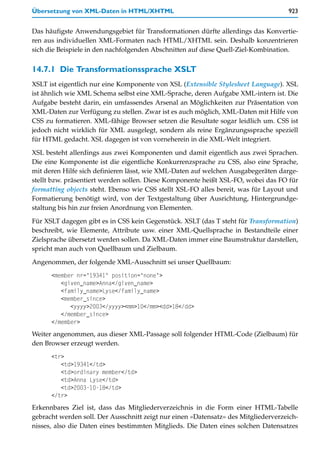 Übersetzung von XML-Daten in HTML/XHTML                                             923


Das häufigste Anwendungsgebiet für Transformationen dürfte allerdings das Konvertie-
ren aus individuellen XML-Formaten nach HTML/XHTML sein. Deshalb konzentrieren
sich die Beispiele in den nachfolgenden Abschnitten auf diese Quell-Ziel-Kombination.


14.7.1 Die Transformationssprache XSLT
XSLT ist eigentlich nur eine Komponente von XSL (Extensible Stylesheet Language). XSL
ist ähnlich wie XML Schema selbst eine XML-Sprache, deren Aufgabe XML-intern ist. Die
Aufgabe besteht darin, ein umfassendes Arsenal an Möglichkeiten zur Präsentation von
XML-Daten zur Verfügung zu stellen. Zwar ist es auch möglich, XML-Daten mit Hilfe von
CSS zu formatieren. XML-fähige Browser setzen die Resultate sogar leidlich um. CSS ist
jedoch nicht wirklich für XML ausgelegt, sondern als reine Ergänzungssprache speziell
für HTML gedacht. XSL dagegen ist von vorneherein in die XML-Welt integriert.

XSL besteht allerdings aus zwei Komponenten und damit eigentlich aus zwei Sprachen.
Die eine Komponente ist die eigentliche Konkurrenzsprache zu CSS, also eine Sprache,
mit deren Hilfe sich definieren lässt, wie XML-Daten auf welchen Ausgabegeräten darge-
stellt bzw. präsentiert werden sollen. Diese Komponente heißt XSL-FO, wobei das FO für
formatting objects steht. Ebenso wie CSS stellt XSL-FO alles bereit, was für Layout und
Formatierung benötigt wird, von der Textgestaltung über Ausrichtung, Hintergrundge-
staltung bis hin zur freien Anordnung von Elementen.

Für XSLT dagegen gibt es in CSS kein Gegenstück. XSLT (das T steht für Transformation)
beschreibt, wie Elemente, Attribute usw. einer XML-Quellsprache in Bestandteile einer
Zielsprache übersetzt werden sollen. Da XML-Daten immer eine Baumstruktur darstellen,
spricht man auch von Quellbaum und Zielbaum.

Angenommen, der folgende XML-Ausschnitt sei unser Quellbaum:
      <member nr="19341" position="none">
         <given_name>Anna</given_name>
         <family_name>Lyse</family_name>
         <member_since>
            <yyyy>2003</yyyy><mm>10</mm><dd>18</dd>
         </member_since>
      </member>
Weiter angenommen, aus dieser XML-Passage soll folgender HTML-Code (Zielbaum) für
den Browser erzeugt werden.
      <tr>
         <td>19341</td>
         <td>ordinary member</td>
         <td>Anna Lyse</td>
         <td>2003-10-18</td>
      </tr>
Erkennbares Ziel ist, dass das Mitgliederverzeichnis in die Form einer HTML-Tabelle
gebracht werden soll. Der Ausschnitt zeigt nur einen »Datensatz« des Mitgliederverzeich-
nisses, also die Daten eines bestimmten Mitglieds. Die Daten eines solchen Datensatzes
 