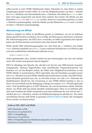 924                                                         14   XML für Webentwickler


sollen jeweils in einer HTML-Tabellenzeile stehen. Erkennbar ist, dass Daten in andere
Umgebungen gesetzt werden sollen. So wird die Mitgliedsnummer aus dem nr-Attribut
des member-Elements zum Elementinhalt eines td-Elements. Der Inhalt des position-Attri-
buts wird sogar ausgewertet und durch einen anderen Text ersetzt. Die Inhalte aus den
Elementen given_name und family_name werden, durch ein Leerzeichen getrennt, in einem
td-Element zusammengefügt. Auch die Inhalte aus den Elementen yyyy, mm und dd werden
in einem td-Element zusammengefügt.

Adressierung mit XPath
Damit es möglich ist, Daten im Quellbaum gezielt zu selektieren, um sie im Zielbaum
ebenso gezielt einsetzen zu können, ist es wichtig, die Daten genau adressieren zu können.
Die Adressierungssyntax, die XSLT dazu verwendet, ist selbst Gegenstand einer Spezifi-
kation des W3-Konsortiums und firmiert unter dem Namen XPath.

XPath erlaubt XML-Adressierungsangaben wie »den Wert des nr-Attributs vom dritten
member-Element unterhalb von members«. In der verkürzten Schreibweise von XPath (es gibt
auch eine ausführlichere Schreibweise) sieht das so aus:
      /members/member[3]/@nr
Nichts Spektakuläres also, sondern einfach ein paar Syntaxregeln, die man sich merken
muss. Wir werden noch genauer darauf eingehen.

XSLT ist allerdings eine Sprache, die, obwohl vom Typ her eine XML-basierte Auszeich-
nungssprache, teilweise Eigenschaften einer prozeduralen Programmiersprache hat.
Kommen wir auf das Beispiel zurück, die Daten eines Mitgliederverzeichnisses in eine
HTML-Tabelle zu transformieren. XSLT sorgt dafür, dass die Nutzdaten aus jedem einzel-
nen member-Element in je eine HTML-Tabellenzeile transformiert werden. Das XSLT-Doku-
ment soll jedoch generisch sein, d.h., es soll nicht wissen, wie viele member-Elemente das
Quelldokument aktuell hat. Zur Umsetzung in eine HTML-Tabelle benötigt es also so
etwas wie eine Schleife mit der Bedingung »solange ein weiteres member-Element gefunden
wird«. Und tatsächlich gibt es in XSLT Elemente, die zum Konstruieren solcher Schleifen
dienen. An XPath stellt das jedoch ebenfalls Anforderungen. Denn wo es Schleifen gibt,
sind auch Variablen für Zähler erforderlich und/oder Funktionen der Art »hol mir das nr-
Attribut des member-Elements, welches im Schleifendurchgang das aktuelle ist«. Für solche
und ähnliche Zwecke stellt XPath so genannte XPath-Funktionen bereit. Die wichtigsten
davon werden wir kennen lernen


 Links zu XSL, XSLT und XPath:

 W3C-Übersicht zu XSL:
 http://www.w3.org/Style/XSL/
 XSLT 1.0 Empfehlung:
 http://www.w3.org/TR/xslt
 XML 2.0 Empfehlung (zum Redaktionszeitpunkt noch »Candidate«-Status):
 http://www.w3.org/TR/xslt20/
 