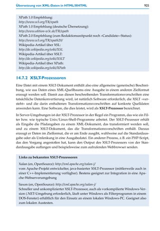 Übersetzung von XML-Daten in HTML/XHTML                                              925


 XPath 1.0 Empfehlung:
 http://www.w3.org/TR/xpath
 XPath 1.0 Empfehlung (deutsche Übersetzung):
 http://www.edition-w3c.de/TR/xpath
 XPath 2.0 Empfehlung (zum Redaktionszeitpunkt noch »Candidate«-Status):
 http://www.w3.org/TR/xpath20/
 Wikipedia-Artikel über XSL:
 http://de.wikipedia.org/wiki/XSL
 Wikipedia-Artikel über XSLT:
 http://de.wikipedia.org/wiki/XSLT
 Wikipedia-Artikel über XPath:
 http://de.wikipedia.org/wiki/XPath


14.7.2 XSLT-Prozessoren
Eine Datei mit einem XSLT-Dokument enthält also eine allgemeine (generische) Beschrei-
bung, wie aus Daten eines XML-Quellbaums eine Ausgabe in einem anderen Zielformat
erzeugt werden soll. Damit aus diesen beschreibenden Transformationsvorschriften eine
tatsächliche Datenkonvertierung wird, ist natürlich Software erforderlich, die XSLT »ver-
steht« und die darin enthaltenen Transformationsvorschriften auf konkrete Quelldaten
anwenden kann. Eine Software, die dies leistet, wird als XSLT-Prozessor bezeichnet.

In Server-Umgebungen ist der XSLT-Prozessor in der Regel ein Programm, das wie ein Fil-
ter bzw. wie typische Unix/Linux-Shell-Programme arbeitet. Der XSLT-Prozessor erhält
als Eingabe die Pfadangaben zu einem XML-Dokument, das transformiert werden soll,
und zu einem XSLT-Dokument, das die Transformationsvorschriften enthält. Daraus
erzeugt er Daten im Zielformat, die er am Ende ausgibt, wahlweise auf die Standardaus-
gabe oder als Umlenkung in eine Ausgabedatei. Ein anderer Prozess, z.B. ein PHP-Script,
das den Vorgang angestoßen hat, kann den Output des XSLT-Prozessors von der Stan-
dardausgabe auffangen und beispielsweise zum aufrufenden Webbrowser senden.


 Links zu bekannten XSLT-Prozessoren
 Xalan (en, OpenSource): http://xml.apache.org/xalan-j/
 vom Apache-Projekt entwickelter, java-basierter XSLT-Prozessor (mittlerweile auch in
 einer C++-Implementierung verfügbar). Bestens geeignet zur Integration in eine Apa-
 che-Webserverumgebung
 Saxon (en, OpenSource): http://xml.apache.org/xalan-j/
 Schneller und unkomplizierter XSLT-Prozessor, auch als vorkompilierte Windows-Ver-
 sion (.NET-Umgebung erforderlich, läuft unter Windows als Filterprogramm in einem
 DOS-Fenster) erhältlich für den Einsatz an einem lokalen Windows-PC. Geeignet also
 zum lokalen Austesten.
 