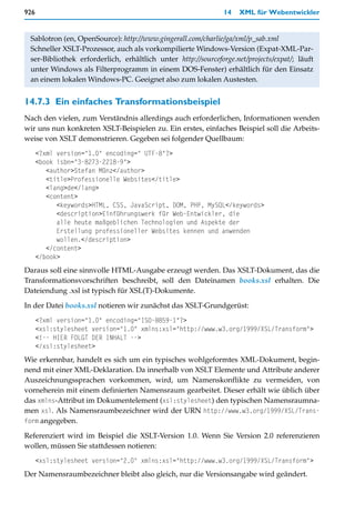 926                                                            14   XML für Webentwickler


 Sablotron (en, OpenSource): http://www.gingerall.com/charlie/ga/xml/p_sab.xml
 Schneller XSLT-Prozessor, auch als vorkompilierte Windows-Version (Expat-XML-Par-
 ser-Bibliothek erforderlich, erhältlich unter http://sourceforge.net/projects/expat/; läuft
 unter Windows als Filterprogramm in einem DOS-Fenster) erhältlich für den Einsatz
 an einem lokalen Windows-PC. Geeignet also zum lokalen Austesten.


14.7.3 Ein einfaches Transformationsbeispiel
Nach den vielen, zum Verständnis allerdings auch erforderlichen, Informationen wenden
wir uns nun konkreten XSLT-Beispielen zu. Ein erstes, einfaches Beispiel soll die Arbeits-
weise von XSLT demonstrieren. Gegeben sei folgender Quellbaum:
      <?xml version="1.0" encoding=" UTF-8"?>
      <book isbn="3-8273-2218-9">
         <author>Stefan Münz</author>
         <title>Professionelle Websites</title>
         <lang>de</lang>
         <content>
            <keywords>HTML, CSS, JavaScript, DOM, PHP, MySQL</keywords>
            <description>Einführungswerk für Web-Entwickler, die
            alle heute maßgeblichen Technologien und Aspekte der
            Erstellung professioneller Websites kennen und anwenden
            wollen.</description>
         </content>
      </book>
Daraus soll eine sinnvolle HTML-Ausgabe erzeugt werden. Das XSLT-Dokument, das die
Transformationsvorschriften beschreibt, soll den Dateinamen books.xsl erhalten. Die
Dateiendung .xsl ist typisch für XSL(T)-Dokumente.

In der Datei books.xsl notieren wir zunächst das XSLT-Grundgerüst:
      <?xml version="1.0" encoding="ISO-8859-1"?>
      <xsl:stylesheet version="1.0" xmlns:xsl="http://www.w3.org/1999/XSL/Transform">
      <!-- HIER FOLGT DER INHALT -->
      </xsl:stylesheet>
Wie erkennbar, handelt es sich um ein typisches wohlgeformtes XML-Dokument, begin-
nend mit einer XML-Deklaration. Da innerhalb von XSLT Elemente und Attribute anderer
Auszeichnungssprachen vorkommen, wird, um Namenskonflikte zu vermeiden, von
vorneherein mit einem definierten Namensraum gearbeitet. Dieser erhält wie üblich über
das xmlns-Attribut im Dokumentelement (xsl:stylesheet) den typischen Namensraumna-
men xsl. Als Namensraumbezeichner wird der URN http://www.w3.org/1999/XSL/Trans-
form angegeben.

Referenziert wird im Beispiel die XSLT-Version 1.0. Wenn Sie Version 2.0 referenzieren
wollen, müssen Sie stattdessen notieren:
      <xsl:stylesheet version="2.0" xmlns:xsl="http://www.w3.org/1999/XSL/Transform">
Der Namensraumbezeichner bleibt also gleich, nur die Versionsangabe wird geändert.
 