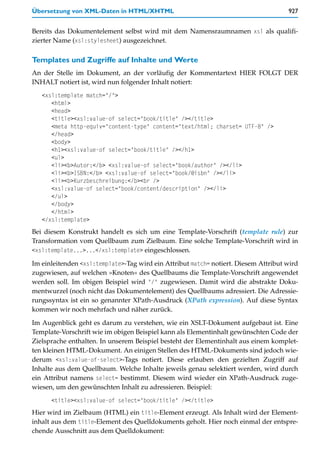 Übersetzung von XML-Daten in HTML/XHTML                                              927


Bereits das Dokumentelement selbst wird mit dem Namensraumnamen xsl als qualifi-
zierter Name (xsl:stylesheet) ausgezeichnet.

Templates und Zugriffe auf Inhalte und Werte
An der Stelle im Dokument, an der vorläufig der Kommentartext HIER FOLGT DER
INHALT notiert ist, wird nun folgender Inhalt notiert:
   <xsl:template match="/">
      <html>
      <head>
      <title><xsl:value-of select="book/title" /></title>
      <meta http-equiv="content-type" content="text/html; charset= UTF-8" />
      </head>
      <body>
      <h1><xsl:value-of select="book/title" /></h1>
      <ul>
      <li><b>Autor:</b> <xsl:value-of select="book/author" /></li>
      <li><b>ISBN:</b> <xsl:value-of select="book/@isbn" /></li>
      <li><b>Kurzbeschreibung:</b><br />
      <xsl:value-of select="book/content/description" /></li>
      </ul>
      </body>
      </html>
   </xsl:template>
Bei diesem Konstrukt handelt es sich um eine Template-Vorschrift (template rule) zur
Transformation vom Quellbaum zum Zielbaum. Eine solche Template-Vorschrift wird in
<xsl:template...>...</xsl:template> eingeschlossen.

Im einleitenden <xsl:template>-Tag wird ein Attribut match= notiert. Diesem Attribut wird
zugewiesen, auf welchen »Knoten« des Quellbaums die Template-Vorschrift angewendet
werden soll. Im obigen Beispiel wird "/" zugewiesen. Damit wird die abstrakte Doku-
mentwurzel (noch nicht das Dokumentelement) des Quellbaums adressiert. Die Adressie-
rungssyntax ist ein so genannter XPath-Ausdruck (XPath expression). Auf diese Syntax
kommen wir noch mehrfach und näher zurück.

Im Augenblick geht es darum zu verstehen, wie ein XSLT-Dokument aufgebaut ist. Eine
Template-Vorschrift wie im obigen Beispiel kann als Elementinhalt gewünschten Code der
Zielsprache enthalten. In unserem Beispiel besteht der Elementinhalt aus einem komplet-
ten kleinen HTML-Dokument. An einigen Stellen des HTML-Dokuments sind jedoch wie-
derum <xsl:value-of-select>-Tags notiert. Diese erlauben den gezielten Zugriff auf
Inhalte aus dem Quellbaum. Welche Inhalte jeweils genau selektiert werden, wird durch
ein Attribut namens select= bestimmt. Diesem wird wieder ein XPath-Ausdruck zuge-
wiesen, um den gewünschten Inhalt zu adressieren. Beispiel:
      <title><xsl:value-of select="book/title" /></title>
Hier wird im Zielbaum (HTML) ein title-Element erzeugt. Als Inhalt wird der Element-
inhalt aus dem title-Element des Quelldokuments geholt. Hier noch einmal der entspre-
chende Ausschnitt aus dem Quelldokument:
 