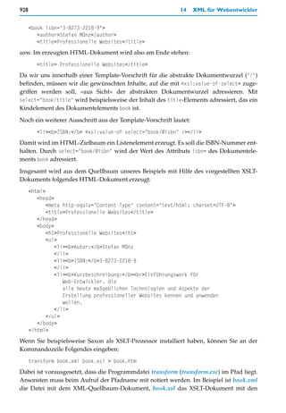 928                                                         14     XML für Webentwickler


      <book isbn="3-8273-2218-9">
         <author>Stefan Münz</author>
         <title>Professionelle Websites</title>
usw. Im erzeugten HTML-Dokument wird also am Ende stehen:
         <title> Professionelle Websites</title>
Da wir uns innerhalb einer Template-Vorschrift für die abstrakte Dokumentwurzel ("/")
befinden, müssen wir die gewünschten Inhalte, auf die mit <xsl:value-of-select> zuge-
griffen werden soll, »aus Sicht« der abstrakten Dokumentwurzel adressieren. Mit
select="book/title" wird beispielsweise der Inhalt des title-Elements adressiert, das ein
Kindelement des Dokumentelements book ist.

Noch ein weiterer Ausschnitt aus der Template-Vorschrift lautet:
         <li><b>ISBN:</b> <xsl:value-of select="book/@isbn" /></li>
Damit wird im HTML-Zielbaum ein Listenelement erzeugt. Es soll die ISBN-Nummer ent-
halten. Durch select="book/@isbn" wird der Wert des Attributs isbn= des Dokumentele-
ments book adressiert.

Insgesamt wird aus dem Quellbaum unseres Beispiels mit Hilfe des vorgestellten XSLT-
Dokuments folgendes HTML-Dokument erzeugt:
      <html>
         <head>
             <meta http-equiv="Content-Type" content="text/html; charset=UTF-8">
             <title>Professionelle Websites</title>
         </head>
         <body>
             <h1>Professionelle Websites</h1>
             <ul>
                <li><b>Autor:</b>Stefan Münz
                </li>
                <li><b>ISBN:</b>3-8273-2218-9
                </li>
                <li><b>Kurzbeschreibung:</b><br>Einführungswerk für
                   Web-Entwickler, die
                   alle heute maßgeblichen Technologien und Aspekte der
                   Erstellung professioneller Websites kennen und anwenden
                   wollen.
                </li>
             </ul>
         </body>
      </html>
Wenn Sie beispielsweise Saxon als XSLT-Prozessor installiert haben, können Sie an der
Kommandozeile Folgendes eingeben:
      transform book.xml book.xsl > book.htm
Dabei ist vorausgesetzt, dass die Programmdatei transform (transform.exe) im Pfad liegt.
Ansonsten muss beim Aufruf der Pfadname mit notiert werden. Im Beispiel ist book.xml
die Datei mit dem XML-Quellbaum-Dokument, book.xsl das XSLT-Dokument mit den
 