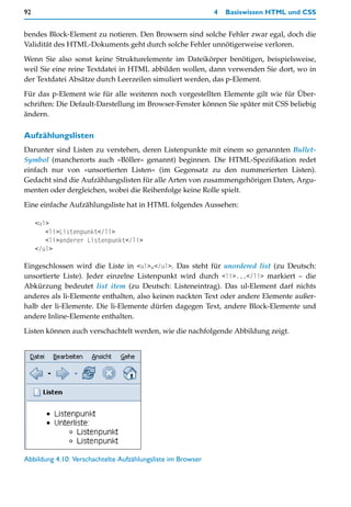 92                                                           4   Basiswissen HTML und CSS


bendes Block-Element zu notieren. Den Browsern sind solche Fehler zwar egal, doch die
Validität des HTML-Dokuments geht durch solche Fehler unnötigerweise verloren.

Wenn Sie also sonst keine Strukturelemente im Dateikörper benötigen, beispielsweise,
weil Sie eine reine Textdatei in HTML abbilden wollen, dann verwenden Sie dort, wo in
der Textdatei Absätze durch Leerzeilen simuliert werden, das p-Element.

Für das p-Element wie für alle weiteren noch vorgestellten Elemente gilt wie für Über-
schriften: Die Default-Darstellung im Browser-Fenster können Sie später mit CSS beliebig
ändern.

Aufzählungslisten
Darunter sind Listen zu verstehen, deren Listenpunkte mit einem so genannten Bullet-
Symbol (mancherorts auch »Böller« genannt) beginnen. Die HTML-Spezifikation redet
einfach nur von »unsortierten Listen« (im Gegensatz zu den nummerierten Listen).
Gedacht sind die Aufzählungslisten für alle Arten von zusammengehörigen Daten, Argu-
menten oder dergleichen, wobei die Reihenfolge keine Rolle spielt.

Eine einfache Aufzählungsliste hat in HTML folgendes Aussehen:

     <ul>
        <li>Listenpunkt</li>
        <li>anderer Listenpunkt</li>
     </ul>

Eingeschlossen wird die Liste in <ul>…</ul>. Das steht für unordered list (zu Deutsch:
unsortierte Liste). Jeder einzelne Listenpunkt wird durch <li>...</li> markiert – die
Abkürzung bedeutet list item (zu Deutsch: Listeneintrag). Das ul-Element darf nichts
anderes als li-Elemente enthalten, also keinen nackten Text oder andere Elemente außer-
halb der li-Elemente. Die li-Elemente dürfen dagegen Text, andere Block-Elemente und
andere Inline-Elemente enthalten.

Listen können auch verschachtelt werden, wie die nachfolgende Abbildung zeigt.




Abbildung 4.10: Verschachtelte Aufzählungsliste im Browser
 