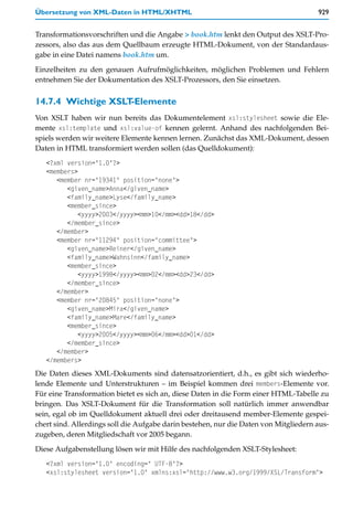 Übersetzung von XML-Daten in HTML/XHTML                                               929


Transformationsvorschriften und die Angabe > book.htm lenkt den Output des XSLT-Pro-
zessors, also das aus dem Quellbaum erzeugte HTML-Dokument, von der Standardaus-
gabe in eine Datei namens book.htm um.

Einzelheiten zu den genauen Aufrufmöglichkeiten, möglichen Problemen und Fehlern
entnehmen Sie der Dokumentation des XSLT-Prozessors, den Sie einsetzen.


14.7.4 Wichtige XSLT-Elemente
Von XSLT haben wir nun bereits das Dokumentelement xsl:stylesheet sowie die Ele-
mente xsl:template und xsl:value-of kennen gelernt. Anhand des nachfolgenden Bei-
spiels werden wir weitere Elemente kennen lernen. Zunächst das XML-Dokument, dessen
Daten in HTML transformiert werden sollen (das Quelldokument):
   <?xml version="1.0"?>
   <members>
      <member nr="19341" position="none">
         <given_name>Anna</given_name>
         <family_name>Lyse</family_name>
         <member_since>
             <yyyy>2003</yyyy><mm>10</mm><dd>18</dd>
         </member_since>
      </member>
      <member nr="11294" position="committee">
         <given_name>Reiner</given_name>
         <family_name>Wahnsinn</family_name>
         <member_since>
             <yyyy>1998</yyyy><mm>02</mm><dd>23</dd>
         </member_since>
      </member>
      <member nr="20845" position="none">
         <given_name>Mira</given_name>
         <family_name>Mare</family_name>
         <member_since>
             <yyyy>2005</yyyy><mm>06</mm><dd>01</dd>
         </member_since>
      </member>
   </members>
Die Daten dieses XML-Dokuments sind datensatzorientiert, d.h., es gibt sich wiederho-
lende Elemente und Unterstrukturen – im Beispiel kommen drei members-Elemente vor.
Für eine Transformation bietet es sich an, diese Daten in die Form einer HTML-Tabelle zu
bringen. Das XSLT-Dokument für die Transformation soll natürlich immer anwendbar
sein, egal ob im Quelldokument aktuell drei oder dreitausend member-Elemente gespei-
chert sind. Allerdings soll die Aufgabe darin bestehen, nur die Daten von Mitgliedern aus-
zugeben, deren Mitgliedschaft vor 2005 begann.

Diese Aufgabenstellung lösen wir mit Hilfe des nachfolgenden XSLT-Stylesheet:
   <?xml version="1.0" encoding=" UTF-8"?>
   <xsl:stylesheet version="1.0" xmlns:xsl="http://www.w3.org/1999/XSL/Transform">
 