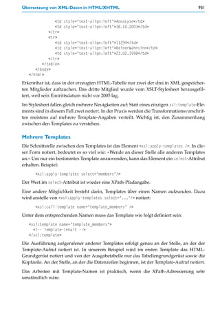 Übersetzung von XML-Daten in HTML/XHTML                                                931


               <td   style="text-align:left">AnnaLyse</td>
               <td   style="text-align:left">18.10.2003</td>
            </tr>
            <tr>
               <td   style="text-align:left">11294</td>
               <td   style="text-align:left">ReinerWahnsinn</td>
               <td   style="text-align:left">23.02.1998</td>
            </tr>
         </table>
      </body>
   </html>
Erkennbar ist, dass in der erzeugten HTML-Tabelle nur zwei der drei in XML gespeicher-
ten Mitglieder auftauchen. Das dritte Mitglied wurde vom XSLT-Stylesheet herausgefil-
tert, weil sein Eintrittsdatum nicht vor 2005 lag.

Im Stylesheet fallen gleich mehrere Neuigkeiten auf: Statt eines einzigen xsl:template-Ele-
ments sind in diesem Fall zwei notiert. In der Praxis werden die Transformationsvorschrif-
ten meistens auf mehrere Template-Angaben verteilt. Wichtig ist, den Zusammenhang
zwischen den Templates zu verstehen.

Mehrere Templates
Die Schnittstelle zwischen den Templates ist das Element <xsl:apply-templates />. In die-
ser Form notiert, bedeutet es so viel wie: »Wende an dieser Stelle alle anderen Templates
an.« Um nur ein bestimmtes Template anzuwenden, kann das Element ein select-Attribut
erhalten. Beispiel:
      <xsl:apply-templates select="members"/>
Der Wert im select-Attribut ist wieder eine XPath-Pfadangabe.
Eine andere Möglichkeit besteht darin, Templates über einen Namen aufzurufen. Dazu
wird anstelle von <xsl:apply-templates select="..."/> notiert:
      <xsl:call-template name="template_members" />
Unter dem entsprechenden Namen muss das Template wie folgt definiert sein:
   <xsl:template name="template_members">
     <!-- Template-Inhalt -->
   </xsl:template>
Die Ausführung aufgerufener anderer Templates erfolgt genau an der Stelle, an der der
Template-Aufruf notiert ist. In unserem Beispiel wird im ersten Template das HTML-
Grundgerüst notiert und von der Ausgabetabelle nur das Tabellengrundgerüst sowie die
Kopfzeile. An der Stelle, an der die Datenzeilen beginnen, ist der Template-Aufruf notiert.

Das Arbeiten mit Template-Namen ist praktisch, wenn die XPath-Adressierung sehr
umständlich wäre.
 
