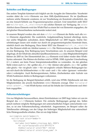 932                                                           14   XML für Webentwickler


Schleifen und Bedingungen
Das andere Template kümmert sich folglich um die Ausgabe der Datenzeilen. Verarbeitet
werden dabei die member-Elemente aus dem XML-Quelldokument. Da im Quellbaum
mehrere solche Elemente existieren, ist zur Verarbeitung ein Konstrukt erforderlich, das
an eine foreach-Schleife aus Programmiersprachen erinnert. Und tatsächlich stellt XSLT
mit <xsl:for-each...>...</xsl:foreach> ein solches Element zur Verfügung. Im select-
Attribut dieses Elements wird der XPath-Pfad zu einem Set von Elementen angegeben, die
auf gleicher Hierarchieebene nacheinander notiert sind.

In unserem Beispiel werden also mit dem xsl:for-each-Element der Reihe nach alle mem-
ber-Elemente abgearbeitet. Die zusätzliche Aufgabenstellung bestand allerdings darin,
nur solche Mitglieder aufzulisten, deren Mitgliedschaft vor 2005 begann. Solche Ein-
schränkungen lassen sich wieder nur durch ein programmiertypisches Konstrukt lösen,
nämlich durch eine Bedingung. Dazu bietet XSLT das Element <xsl:if...>...</xsl:if>
an. Das Element erhält ein Attribut namens test=. Die Wertzuweisung an dieses Attribut
ist eine Bedingung. Eine Bedingung kann Verschiedenes sein. In unserem Beispiel wird
abgefragt, ob der Inhalt des aktuellen Quellbaumelements yyyy (das Mitgliedsbeitrittsjahr)
kleiner als 2005 ist. Der Elementinhalt des yyyy-Elements wird dabei wieder über XPath-
Syntax adressiert. Das Kleiner-als-Zeichen wird in HTML/XML-typischer Umschreibung
(<) notiert, um beim Parser Interpretationskonflikte zu vermeiden. An der gleichen
Stelle wären auch > für »größer als«, <= für »kleiner oder gleich«, >= für »größer
oder gleich, = für »ist gleich« oder != für »ist ungleich« erlaubt. Mehrere Bedingungen las-
sen sich durch die Schlüsselwörter and für »und« und or für »oder« (genauer: »entweder-
oder«) verknüpfen. Auch Rechenoperationen, Zahlen, Zeichenketten oder Aufrufe von
XPath-Funktionen dürfen in Bedingungen vorkommen.
Ist die Bedingung im Beispiel-Stylesheet erfüllt, wird eine HTML-Tabellenzeile mit den
Mitgliederdaten des jeweils bearbeiteten member-Elements erzeugt. Über <xsl:value-of
select select="..."> mit XPath-Syntax wird auf die Inhalte der Unterelemente und Attri-
bute zugegriffen.

Fallunterscheidungen
Um nur Mitglieder herauszufiltern, deren Eintrittsdatum vor 2005 liegt, haben wir uns im
Beispiel des xsl:if-Elements bedient. Für einfache Bedingungen genügt das. Sollen
jedoch mehrere mögliche Bedingungen mit unterschiedlichen Folgen unterschieden wer-
den, so ist eine Fallunterscheidung erforderlich. Angenommen, im Beispiel sollen die
Tabellenzeilen abhängig von der Länge der bisherigen Mitgliedschaft eine unterschied-
liche Hintergrundfarbe erhalten. Dies ist wie folgt lösbar:
      <xsl:template match="members">
        <xsl:for-each select="member">
          <xsl:choose>
            <xsl:when test="member_since/yyyy > 2004">
               <tr style="background-color:#FFFFCC">
               <td><xsl:value-of select="@nr" /></td>
               <td><xsl:value-of select="given_name" />
 