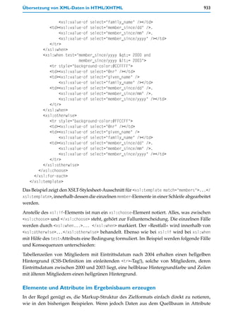 Übersetzung von XML-Daten in HTML/XHTML                                                 933


                <xsl:value-of select="family_name" /></td>
            <td><xsl:value-of select="member_since/dd" />.
                <xsl:value-of select="member_since/mm" />.
                <xsl:value-of select="member_since/yyyy" /></td>
            </tr>
         </xsl:when>
         <xsl:when test="member_since/yyyy >= 2000 and
                          member_since/yyyy <= 2003">
            <tr style="background-color:#CCFFFF">
            <td><xsl:value-of select="@nr" /></td>
            <td><xsl:value-of select="given_name" />
                <xsl:value-of select="family_name" /></td>
            <td><xsl:value-of select="member_since/dd" />.
                <xsl:value-of select="member_since/mm" />.
                <xsl:value-of select="member_since/yyyy" /></td>
            </tr>
         </xsl:when>
         <xsl:otherwise>
            <tr style="background-color:#FFCCFF">
            <td><xsl:value-of select="@nr" /></td>
            <td><xsl:value-of select="given_name" />
                <xsl:value-of select="family_name" /></td>
            <td><xsl:value-of select="member_since/dd" />.
                <xsl:value-of select="member_since/mm" />.
                <xsl:value-of select="member_since/yyyy" /></td>
            </tr>
         </xsl:otherwise>
       </xsl:choose>
     </xsl:for-each>
   </xsl:template>
Das Beispiel zeigt den XSLT-Stylesheet-Ausschnitt für <xsl:template match="members">...</
xsl:template>, innerhalb dessen die einzelnen member-Elemente in einer Schleife abgearbeitet
werden.

Anstelle des xsl:if-Elements ist nun ein xsl:choose-Element notiert. Alles, was zwischen
<xsl:choose> und </xsl:choose> steht, gehört zur Fallunterscheidung. Die einzelnen Fälle
werden durch <xsl:when...>... </xsl:when> markiert. Der »Restfall« wird innerhalb von
<xsl:otherwise>...</xsl:otherwise> behandelt. Ebenso wie bei xsl:if wird bei xsl:when
mit Hilfe des test-Attributs eine Bedingung formuliert. Im Beispiel werden folgende Fälle
und Konsequenzen unterschieden:

Tabellenzeilen von Mitgliedern mit Eintrittsdatum nach 2004 erhalten einen hellgelben
Hintergrund (CSS-Definition im einleitenden <tr>-Tag!), solche von Mitgliedern, deren
Eintrittsdatum zwischen 2000 und 2003 liegt, eine hellblaue Hintergrundfarbe und Zeilen
mit älteren Mitgliedern einen hellgrünen Hintergrund.

Elemente und Attribute im Ergebnisbaum erzeugen
In der Regel genügt es, die Markup-Struktur des Zielformats einfach direkt zu notieren,
wie in den bisherigen Beispielen. Wenn jedoch Daten aus dem Quellbaum in Attribute
 
