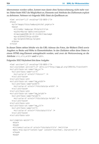 934                                                         14   XML für Webentwickler


übernommen werden sollen, kommt man damit ohne Syntaxverletzung nicht mehr wei-
ter. Daher bietet XSLT die Möglichkeit an, Elemente und Attribute des Zielformats explizit
zu definieren. Nehmen wir folgende XML-Datei als Quellbaum an:
      <?xml version="1.0" encoding="ISO-8859-1"?>
      <foto>
        <url>/images/fotos/hamburg/michel.png</url>
        <data>
          <title>Der Hamburger Michel</title>
          <author>Rainer Wahnsinn</author>
          <timestamp>2006-04-19 13:24</timestamp>
          <px-width>2272</px-width>
          <px-height>1704</px-height>
        </data>
      </foto>
In diesen Daten stehen Inhalte wie die URL-Adresse des Fotos, der Bildtext (Titel) sowie
Angaben zu Breite und Höhe in Elementinhalten. In den Zieldaten sollen diese Daten in
einem HTML-img-Element untergebracht werden, und zwar als Wertzuweisung an die
Attribute src=, alt=, width= und height=.

Folgendes XSLT-Stylesheet löst diese Aufgabe:
      <?xml version="1.0" encoding="ISO-8859-1"?>
      <xsl:stylesheet version="1.0" xmlns:xsl="http://www.w3.org/1999/XSL/Transform">
      <xsl:attribute-set name="img_url">
        <xsl:attribute name="src">
          <xsl:value-of select="/foto/url" />
        </xsl:attribute>
      </xsl:attribute-set>
      <xsl:attribute-set name="img_width">
        <xsl:attribute name="width">
          <xsl:value-of select="/foto/data/px-width" />
        </xsl:attribute>
      </xsl:attribute-set>
      <xsl:attribute-set name="img_height">
        <xsl:attribute name="height">
          <xsl:value-of select="/foto/data/px-height" />
        </xsl:attribute>
      </xsl:attribute-set>
      <xsl:attribute-set name="img_alt">
        <xsl:attribute name="alt">
          <xsl:value-of select="/foto/data/title" />
        </xsl:attribute>
      </xsl:attribute-set>

      <xsl:template match="/">
         <html>
         <head>
         <title><xsl:value-of select="foto/data/title" /></title>
         <meta http-equiv="content-type" content="text/html; charset=utf-8" />
         </head>
         <body>
 