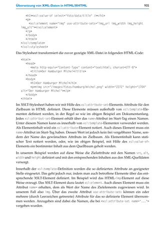 Übersetzung von XML-Daten in HTML/XHTML                                              935


      <h1><xsl:value-of select="foto/data/title" /></h1>
      <p>
        <xsl:element name="img" use-attribute-sets="img_url img_width img_height
   img_alt"></xsl:element>
      </p>
      </body>
      </html>
   </xsl:template>
   </xsl:stylesheet>
Das Stylesheet transformiert die zuvor gezeigte XML-Datei in folgenden HTML-Code:
   <html>
      <head>
          <meta http-equiv="Content-Type" content="text/html; charset=UTF-8">
          <title>Der Hamburger Michel</title>
      </head>
      <body>
          <h1>Der Hamburger Michel</h1>
          <p><img src="/images/fotos/hamburg/michel.png" width="2272" height="1704"
   alt="Der Hamburger Michel"></p>
      </body>
   </html>
Im XSLT-Stylesheet haben wir mit Hilfe des xsl:attribute-set-Elements Attribute für den
Zielbaum in HTML definiert. Diese Elemente müssen außerhalb von xsl:template-Ele-
menten definiert werden, in der Regel so wie im obigen Beispiel am Dokumentanfang.
Jedes xsl:attribut-set-Element erhält über das name-Attribut im Start-Tag einen Namen.
Unter diesem Namen kann es innerhalb von xsl:template-Elementen verwendet werden.
Als Elementinhalt wird ein xsl:attribute-Element notiert. Auch dieses Element muss ein
name-Attribut im Start-Tag haben. Dessen Wert ist jedoch kein frei vergebbarer Name, son-
dern der Name des gewünschten Attributs im Zielbaum. Als Elementinhalt kann stati-
scher Text notiert werden, oder, wie im obigen Beispiel, mit Hilfe des xsl:value-of-
Elements ein bestimmter Inhalt aus dem Quellbaum geholt werden.

In unserem Beispiel werden auf diese Weise die Zielattribute mit den Namen src, alt,
width und height definiert und mit den entsprechenden Inhalten aus den XML-Quelldaten
versorgt.

Innerhalb der xsl:template-Definition werden die so definierten Attribute an geeigneter
Stelle eingesetzt. Das geht jedoch nur, indem man auch betroffene Elemente über das ent-
sprechende XSLT-Element definiert. Im Beispiel wird das HTML-img-Element auf diese
Weise erzeugt. Das XSLT-Element dazu lautet xsl:element. Auch dieses Element muss ein
Attribut name= erhalten, dem als Wert der Name des Zielelements zugewiesen wird. In
unserem Fall also img. Über das zweite Attribut use-attribute-sets können ein oder
mehrere (durch Leerzeichen getrennte) Attribute für das so definierte Element übernom-
men werden. Anzugeben sind dabei die Namen, die bei <xsl:attribute-set name="...">
vergeben wurden.
 