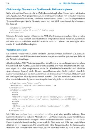936                                                           14   XML für Webentwickler


Gleichnamige Elemente aus Quellbaum in Zielbaum kopieren
Nicht selten gibt es Elemente, die im Zieldokument den gleichen Namen haben wie in den
XML-Quelldaten. Viele proprietäre XML-Formate zum Speichern von Textdaten benutzen
beispielsweise durchaus HTML-konforme Namen wie h1, p oder strong für entsprechende
Textauszeichnungen. Solche Elemente lassen sich mit XSLT besonders einfach kopieren.
Ein Beispiel:
      <xsl:template match="p">
      <xsl:copy><xsl:value-of select="." /></xsl:copy>
      </xsl:template>
Über das Template werden p-Elemente im XML-Quellbaum angesprochen. Diese werden
durch das xsl:copy-Element, das innerhalb der Template-Definition notiert ist, zusammen
mit dem xsl:value-Element und der Auswahl select="." (Inhalt des jeweiligen p-Ele-
ments) 1:1 in die Zieldaten kopiert.

Variablen einsetzen
Ein weiteres Feature von XSLT sind Variablen. Diese erlauben es, einen Wert (z.B. eine Zei-
chenkette oder eine Zahl) unter einem Namen zu speichern und an gewünschter Stelle in
die Zieldaten einzufügen.

Allerdings haben XSLT-Variablen gegenüber Variablen, wie sie aus Programmiersprachen
bekannt sind, den Nachteil, dass sie nur initialisierbar, aber nicht änderbar sind. Das Fea-
ture eignet sich also beispielsweise nicht für Schleifendurchlaufzähler und ähnliche
Anwendungen. Sinnvoll ist der Einsatz, wenn Daten an einer Stelle ermittelt oder defi-
niert werden sollen, um sie dann an mehreren Stellen wiederzuverwenden. Dadurch wird
ein umfangreiches XSLT-Stylesheet besser wartbar. Dazu ein denkbarer Ausschnitt aus
dem bereits bekannten Stylesheet zur Ausgabe eines Mitgliederverzeichnisses:
      <xsl:variable name="member_count">
        <xsl:value-of select="count(/members/member)" />
      </xsl:variable>
      <xsl:template match="/">
         <html>
         <head>
         <title>Mitglieder (<xsl:value-of select="$member_count" />)</title>
         <meta http-equiv="content-type" content="text/html; charset=ISO-8859-1" />
         </head>
         <body>
         <h1>Mitglieder (<xsl:value-of select="$member_count" />)</h1>
         <!-- usw. -->
      </xsl:template>
Mit Hilfe von <xsl:variable...>...</xsl:variable> wird eine Variable definiert. Den
Namen bestimmen Sie mit dem Attribut name= . Die Wertzuweisung an die Variable kann
entweder im Elementinhalt erfolgen – so wie in unserem Beispiel – oder das xsl:variable-
Element wird als Standalone-Tag notiert und der Wert wird mit Hilfe des zusätzlichen
Attributs select= zugewiesen. Für unser Beispiel hätte das genügt, aber die Variante, den
Wert über den Elementinhalt zuzuweisen, erlaubt mehr Freiheiten. So wäre es etwa pro-
 