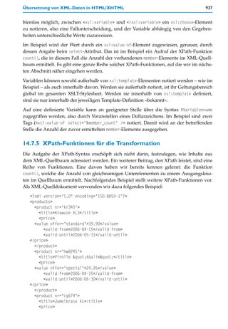 Übersetzung von XML-Daten in HTML/XHTML                                               937


blemlos möglich, zwischen <xsl:variable> und </xsl:variable> ein xsl:choose-Element
zu notieren, also eine Fallunterscheidung, und der Variable abhängig von den Gegeben-
heiten unterschiedliche Werte zuzuweisen.

Im Beispiel wird der Wert durch ein xsl:value-of-Element zugewiesen, genauer, durch
dessen Angabe beim select-Attribut. Das ist im Beispiel ein Aufruf der XPath-Funktion
count(), die in diesem Fall die Anzahl der vorhandenen member-Elemente im XML-Quell-
baum ermittelt. Es gibt eine ganze Reihe solcher XPath-Funktionen, auf die wir im nächs-
ten Abschnitt näher eingehen werden.

Variablen können sowohl außerhalb von xsl:template-Elementen notiert werden – wie im
Beispiel – als auch innerhalb davon. Werden sie außerhalb notiert, ist ihr Geltungsbereich
global im gesamten XSLT-Stylesheet. Werden sie innerhalb von xsl:template definiert,
sind sie nur innerhalb der jeweiligen Template-Definition »bekannt«.

Auf eine definierte Variable kann an geeigneter Stelle über die Syntax $Variablenname
zugegriffen werden, also durch Voranstellen eines Dollarzeichens. Im Beispiel sind zwei
Tags (<xsl:value-of select="$member_count" /> notiert. Damit wird an der betreffenden
Stelle die Anzahl der zuvor ermittelten member-Elemente ausgegeben.


14.7.5 XPath-Funktionen für die Transformation
Die Aufgabe der XPath-Syntax erschöpft sich nicht darin, festzulegen, wie Inhalte aus
dem XML-Quellbaum adressiert werden. Ein weiterer Beitrag, den XPath leistet, sind eine
Reihe von Funktionen. Eine davon haben wir bereits kennen gelernt: die Funktion
count(), welche die Anzahl von gleichnamigen Unterelementen zu einem Ausgangskno-
ten im Quellbaum ermittelt. Nachfolgendes Beispiel stellt weitere XPath-Funktionen vor.
Als XML-Quelldokument verwenden wir dazu folgendes Beispiel:
   <?xml version="1.0" encoding="ISO-8859-1"?>
   <products>
     <product nr="kr345">
       <title>Krawuse XL3</title>
       <price>
     <value offer="standard">39.90</value>
         <valid-from>2006-04-15</valid-from>
         <valid-until>2006-05-31</valid-until>
   </price>
     </product>
     <product nr="hw8245">
       <title>Pirolle "Abalim"</title>
       <price>
     <value offer="special">24.95</value>
         <valid-from>2006-04-15</valid-from>
         <valid-until>2006-06-30</valid-until>
   </price>
     </product>
     <product nr="cg674">
       <title>Jumelbrase XL</title>
       <price>
 