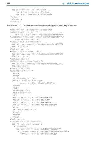938                                                         14   XML für Webentwickler


        <value offer="special">1295</value>
            <valid-from>2006-03-01</valid-from>
            <valid-until>2006-05-31</valid-until>
      </price>
        </product>
      </products>
Auf diesen XML-Quellbaum wenden wir nun folgendes XSLT-Stylesheet an:
      <?xml version="1.0" encoding="ISO-8859-1"?>
      <xsl:stylesheet version="1.0"
           xmlns:xsl="http://www.w3.org/1999/XSL/Transform">
      <xsl:decimal-format name="german" decimal-separator=","
           grouping-separator="."/>
      <xsl:attribute-set name="dark">
        <xsl:attribute name="style">background-color:#D0D0D0
        </xsl:attribute>
      </xsl:attribute-set>
      <xsl:attribute-set name="light">
        <xsl:attribute name="style">background-color:#F0F0F0
        </xsl:attribute>
      </xsl:attribute-set>
      <xsl:attribute-set name="special">
        <xsl:attribute name="style">background-color:#CCFFCC
        </xsl:attribute>
      </xsl:attribute-set>
      <xsl:template match="/">
         <html>
         <head>
         <title>Angebote</title>
         <meta http-equiv="content-type"
                content="text/html; charset=utf-8" />
         </head>
         <body>
         <h1>Angebote</h1>
         <table border="1">
         <tr>
         <th style="text-align:left">Produkt</th>
         <th style="text-align:left">Titel</th>
         <th style="text-align:right">Preis</th>
         <th style="text-align:center">gültig bis</th>
         </tr>
         <xsl:apply-templates />
         </table>
         </body>
         </html>
      </xsl:template>
      <xsl:template match="products">
        <xsl:for-each select="product">
          <xsl:choose>
            <xsl:when test="price/value/@offer='special'">
               <xsl:element name="tr" use-attribute-sets="special">
                 <td><xsl:value-of select="@nr" /></td>
 