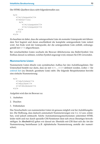 Inhaltliche Strukturierung                                                             93


Der HTML-Quelltext dazu sieht folgendermaßen aus:

   <ul>
      <li>Listenpunkt</li>
      <li>Unterliste:
          <ul>
             <li>Listenpunkt</li>
             <li>Listenpunkt</li>
         </ul>
      </li>
   </ul>

Zu beachten ist dabei, dass die untergeordnete Liste als normaler Listenpunkt mit führen-
dem Text beginnt und daran anschließend die komplette untergeordnete Liste notiert
wird. Am Ende wird der Listenpunkt, der die untergeordnete Liste enthält, ordnungs-
gemäß mit </li> abgeschlossen.

Bei verschachtelten Listen wechseln die Browser üblicherweise das Bullet-Symbol. Um
Einfluss darauf zu nehmen, welches Symbol angezeigt wird, müssen Sie CSS verwenden.

Nummerierte Listen
Nummerierte Listen ähneln vom syntaktischen Aufbau her den Aufzählungslisten. Der
Unterschied besteht nur darin, dass sie mit <ol>...</ol> definiert werden, wobei ol für
ordered list (zu Deutsch: geordnete Liste) steht. Die folgende Beispielnotation bewirkt
eine einfache Nummerierung:

   <ol>
      <li>Aufstehen</li>
      <li>Duschen</li>
      <li>Frühstücken</li>
   </ol>

Aufgelöst wird dies im Browser zu:
1. Aufstehen

2. Duschen

3. Frühstücken

Das Verschachteln von nummerierten Listen ist genauso möglich wie bei Aufzählungslis-
ten. Die Hoffnung, dass dadurch automatisch Nummerierungen wie 1.1, 1.2 usw. entste-
hen, wird jedoch enttäuscht. Solche Automatisierungsmechanismen unterstützt HTML
leider nicht und nur durch spezielle CSS-Notationen lässt sich etwas Derartiges bewerk-
stelligen. In Abschnitt 6.2 gehen wir darauf ein. Ebenfalls mit CSS lässt sich die Art der
Nummerierung beeinflussen (z.B. alphabetische Nummerierung anstelle der numeri-
schen).
 