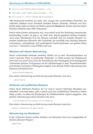 Übersetzung von XML-Daten in HTML/XHTML                                               943


   <xsl:if test="[XPath-Adressierung][...]">,

   <xsl:when test="[XPath-Adressierung][...]">,

   <xsl:value-of select="[XPath-Adressierung]">.

XML-Dokumente bestehen aus mehr oder weniger tief verschachtelten Elementen, die
außerdem Attribute sowie Textinhalt enthalten können. Elemente, Attribute und Text-
inhalte stellen dabei aus Sicht von XPath so genannte Knoten dar. Knoten sind also identi-
fizierbare Einheiten eines XML-Dokuments.

Damit solche Knoten adressierbar sind, muss jedoch auch ihre Beziehung untereinander
berücksichtigt werden. So gibt es aus Sicht eines aktuell gegebenen Knotens beispiels-
weise einen Elternknoten (z.B. das Element, innerhalb dem ein aktuelles Element vor-
kommt), Kindknoten (Elemente oder Textinhalte, die innerhalb eines aktuellen Elements
vorkommen), vorhergehende und nachfolgende Geschwisterknoten auf gleicher Ebene
(wie etwa li-Elemente in einer HTML-Liste) usw.

Absolute und relative Adressierung
Durch verschachtelte Elemente entstehen, ähnlich wie in einer Verzeichnisstruktur auf
einem Laufwerk, Pfade zu bestimmten Elementen. In XPath werden die Pfadelemente
denn auch wie unter Linux/Unix die Verzeichnisse einer Pfadangabe durch Schrägstriche
voneinander getrennt. Und genauso wie bei Adressierungen in einer Verzeichnisstruktur
sind absolute und relative Pfadangaben möglich. Eine absolute XPath-Adressierung eines
Elements ist beispielsweise:
   /book/content/keywords
Eine relative Adressierung aus Sicht des keywords-Elements wäre etwa:
   ../description

Verkürzte und ausführliche Notation
Neben dieser üblicheren Notation, die wir auch in unseren bisherigen Beispielen aus-
schließlich verwendet haben, gibt es jedoch auch eine ausführlichere Notation in XPath.
Dabei werden vor allem die Beziehungen der Pfadbestandteile explizit angegeben. Eine
absolute Adressierung in dieser Notation wäre etwa:
   ./child::book/child::content/child::keywords
Eine relative Adressierung aus Sicht des keywords-Elements wäre etwa:
   parent::content/child::description

Adressierung von Attributen
In der verkürzten Version werden Attribute von Elementen durch ein vorangestelltes @-
Zeichen adressiert. Beispiel:
   member/@nr
 