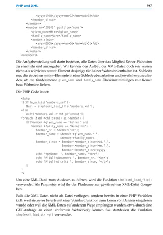 PHP und XML                                                                            947


            <yyyy>1998</yyyy><mm>02</mm><dd>23</dd>
         </member_since>
      </member>
      <member nr="20845" position="none">
         <given_name>Mira</given_name>
         <family_name>Mare</family_name>
         <member_since>
            <yyyy>2005</yyyy><mm>06</mm><dd>01</dd>
         </member_since>
      </member>
   </members>
Die Aufgabenstellung soll darin bestehen, alle Daten über das Mitglied Reiner Wahnsinn
zu ermitteln und auszugeben. Wir kennen den Aufbau der XML-Datei, doch wir wissen
nicht, als wievieltes member-Element dasjenige für Rainer Wahnsinn enthalten ist. So bleibt
nur, die einzelnen member-Elemente in einer Schleife abzuarbeiten und jeweils herauszufin-
den, ob die Kindelemente given_name und family_name Übereinstimmungen mit Reiner
bzw. Wahnsinn liefern.

Der PHP-Code lautet:
   <?php
   if(file_exists("members.xml"))
      $xml = simplexml_load_file("members.xml");
   else
      exit("members.xml nicht gefunden!");
   foreach ($xml->children() as $member) {
      if($member->given_name == "Reiner" and
         $member->family_name == "Wahnsinn") {
            $member_nr = $member['nr'];
            $member_name = $member->given_name." ".
                           $member->family_name;
            $member_since = $member->member_since->dd.".".
                            $member->member_since->mm.".".
                            $member->member_since->yyyy;
            echo "<p>Name: ", $member_name, "<br>";
            echo "Mitgliedsnummer: ", $member_nr, "<br>";
            echo "Mitglied seit: ", $member_since, "</p>";
      }
   }
   ?>
Um eine XML-Datei zum Auslesen zu öffnen, wird die Funktion simplexml_load_file()
verwendet. Als Parameter wird ihr der Pfadname zur gewünschten XML-Datei überge-
ben.

Falls die XML-Daten nicht als Datei vorliegen, sondern bereits in einer PHP-Variablen
(z.B. weil sie zuvor bereits mit einer Standardfunktion zum Lesen von Dateien eingelesen
wurde oder weil die XML-Daten auf anderem Wege empfangen wurden, etwa durch eine
GET-Anfrage an einen entfernten Webserver), können Sie stattdessen die Funktion
simplexml_load_string() verwenden.
 