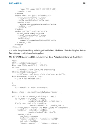 PHP und XML                                                                         951


            <yyyy>2003</yyyy><mm>10</mm><dd>18</dd>
         </member_since>
      </member>
      <member nr="11294" position="committee">
         <given_name>Reiner</given_name>
         <family_name>Wahnsinn</family_name>
         <member_since>
            <yyyy>1998</yyyy><mm>02</mm><dd>23</dd>
         </member_since>
      </member>
      <member nr="20845" position="none">
         <given_name>Mira</given_name>
         <family_name>Mare</family_name>
         <member_since>
            <yyyy>2005</yyyy><mm>06</mm><dd>01</dd>
         </member_since>
      </member>
   </members>
Auch die Aufgabenstellung soll die gleiche bleiben: alle Daten über das Mitglied Reiner
Wahnsinn zu ermitteln und auszugeben.

Mit der DOM-Klasse von PHP 5.x können wir diese Aufgabenstellung wie folgt lösen:
   <?php
   if(file_exists("members.xml")) {
   $dom = new DOMDocument("1.0", "UTF-8");
   if(!$dom)
         exit("Konnte kein DOM-Objekt erzeugen!");
   if(!$dom->load("members.xml"))
         exit("members.xml konnte nicht eingelesen werden!");
   $dom->preserveWhiteSpace = false;
      //$path = new DOMXPath($dom);

   }
   else
      exit("members.xml nicht gefunden!");

   $member_elems = $dom->getElementsByTagName('member');

   for($i = 1; $i <= $member_elems->length; $i++) {
      $given_name = get_node_value($dom,
                    "/members/member[".$i."]/given_name");
      $family_name = get_node_value($dom,
                     "/members/member[".$i."]/family_name");
      if($given_name == "Reiner" and $family_name == "Wahnsinn") {
         $member_nr = get_node_value($dom,
                    "/members/member[".$i."]/@nr");
         $member_since =
            get_node_value($dom,
            "/members/member[".$i."]/member_since/dd") .
            get_node_value($dom,
            "/members/member[".$i."]/member_since/mm") .
 