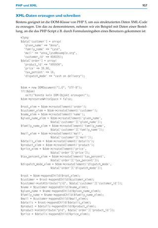 PHP und XML                                                                      957


XML-Daten erzeugen und schreiben
Bestens geeignet ist die DOM-Klasse von PHP 5, um aus strukturierten Daten XML-Code
zu erzeugen. Um das zu demonstrieren, nehmen wir ein Beispiel mit Daten einer Bestel-
lung, an die das PHP-Script z.B. durch Formulareingaben eines Benutzers gekommen ist:
   <?php
   $data['customer'] = array(
     'given_name' => "Anna",
     'family_name' => "Lyse",
     'mail' => "anna_lyse@example.org",
     'customer_id' => 404035);
   $data['order'] = array(
     'product_id' => "XR5934",
     'price' => 39.90,
     'tax_percent' => 16,
     'dispatch_mode' => "cash on delivery");


   $dom = new DOMDocument("1.0", "UTF-8");
   if(!$dom)
      exit("Konnte kein DOM-Objekt erzeugen!");
   $dom->preserveWhiteSpace = false;

   $root_elem = $dom->createElement('order');
   $customer_elem = $dom->createElement('customer');
   $name_elem = $dom->createElement('name');
   $given_name_elem = $dom->createElement('given_name',
                      $data['customer']['given_name']);
   $family_name_elem = $dom->createElement('family_name',
                      $data['customer']['family_name']);
   $mail_elem = $dom->createElement('mail',
                      $data['customer']['mail']);
   $details_elem = $dom->createElement('details');
   $product_elem = $dom->createElement('product');
   $price_elem = $dom->createElement('price',
                      $data['order']['price']);
   $tax_percent_elem = $dom->createElement('tax_percent',
                      $data['order']['tax_percent']);
   $dispatch_mode_elem = $dom->createElement('dispatch_mode',
                      $data['order']['dispatch_mode']);

   $root = $dom->appendChild($root_elem);
   $customer = $root->appendChild($customer_elem);
   $customer->setAttribute("cid", $data['customer']['customer_id']);
   $name = $customer->appendChild($name_elem);
   $given_name = $name->appendChild($given_name_elem);
   $family_name = $name->appendChild($family_name_elem);
   $mail = $customer->appendChild($mail_elem);
   $details = $root->appendChild($details_elem);
   $product = $details->appendChild($product_elem);
   $product->setAttribute("pid", $data['order']['product_id']);
   $price = $details->appendChild($price_elem);
 