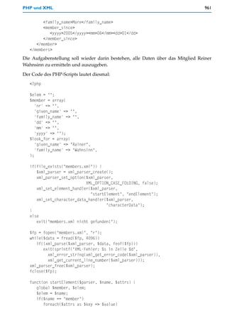 PHP und XML                                                                      961


         <family_name>Mare</family_name>
         <member_since>
            <yyyy>2005</yyyy><mm>06</mm><dd>01</dd>
         </member_since>
      </member>
   </members>
Die Aufgabenstellung soll wieder darin bestehen, alle Daten über das Mitglied Reiner
Wahnsinn zu ermitteln und auszugeben.

Der Code des PHP-Scripts lautet diesmal:
   <?php

   $elem = "";
   $member = array(
      'nr' => "",
      'given_name' => "",
      'family_name' => "",
      'dd' => "",
      'mm' => "",
      'yyyy' => "");
   $look_for = array(
      'given_name' => "Rainer",
      'family_name' => "Wahnsinn",
   );

   if(file_exists("members.xml")) {
      $xml_parser = xml_parser_create();
      xml_parser_set_option($xml_parser,
                            XML_OPTION_CASE_FOLDING, false);
      xml_set_element_handler($xml_parser,
                              "startElement", "endElement");
      xml_set_character_data_handler($xml_parser,
                                     "characterData");
   }
   else
      exit("members.xml nicht gefunden!");

   $fp = fopen("members.xml", "r");
   while($data = fread($fp, 4096))
      if(!xml_parse($xml_parser, $data, feof($fp)))
         exit(sprintf("XML-Fehler: %s in Zeile %d",
           xml_error_string(xml_get_error_code($xml_parser)),
           xml_get_current_line_number($xml_parser)));
   xml_parser_free($xml_parser);
   fclose($fp);

   function startElement($parser, $name, $attrs) {
      global $member, $elem;
      $elem = $name;
      if($name == "member")
         foreach($attrs as $key => $value)
 