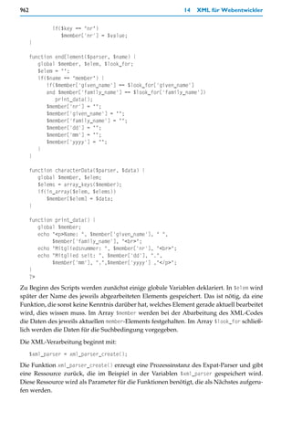 962                                                         14   XML für Webentwickler


             if($key == "nr")
                $member['nr'] = $value;
      }

      function endElement($parser, $name) {
         global $member, $elem, $look_for;
         $elem = "";
         if($name == "member") {
            if($member['given_name'] == $look_for['given_name']
            and $member['family_name'] == $look_for['family_name'])
               print_data();
            $member['nr'] = "";
            $member['given_name'] = "";
            $member['family_name'] = "";
            $member['dd'] = "";
            $member['mm'] = "";
            $member['yyyy'] = "";
         }
      }

      function characterData($parser, $data) {
         global $member, $elem;
         $elems = array_keys($member);
         if(in_array($elem, $elems))
            $member[$elem] = $data;
      }

      function print_data() {
         global $member;
         echo "<p>Name: ", $member['given_name'], " ",
              $member['family_name'], "<br>";
         echo "Mitgliedsnummer: ", $member['nr'], "<br>";
         echo "Mitglied seit: ", $member['dd'], ".",
              $member['mm'], ".",$member['yyyy'] ,"</p>";
      }
      ?>
Zu Beginn des Scripts werden zunächst einige globale Variablen deklariert. In $elem wird
später der Name des jeweils abgearbeiteten Elements gespeichert. Das ist nötig, da eine
Funktion, die sonst keine Kenntnis darüber hat, welches Element gerade aktuell bearbeitet
wird, dies wissen muss. Im Array $member werden bei der Abarbeitung des XML-Codes
die Daten des jeweils aktuellen member-Elements festgehalten. Im Array $look_for schließ-
lich werden die Daten für die Suchbedingung vorgegeben.

Die XML-Verarbeitung beginnt mit:
      $xml_parser = xml_parser_create();
Die Funktion xml_parser_create() erzeugt eine Prozessinstanz des Expat-Parser und gibt
eine Ressource zurück, die im Beispiel in der Variablen $xml_parser gespeichert wird.
Diese Ressource wird als Parameter für die Funktionen benötigt, die als Nächstes aufgeru-
fen werden.
 