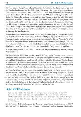 966                                                          14   XML für Webentwickler


Der Rest unseres Beispielscripts besteht aus vier Funktionen. Die drei ersten davon sind
die Handler-Funktionen für den XML-Parser. Sie tragen die zuvor bestimmten Namen
startElement(), endElement() und characterData(). Alle drei Funktionen bekommen als
ersten Parameter wieder die Ressourcenvariable des XML-Parsers übergeben. Die Funk-
tionen für Elementbehandlung müssen als zweiten Parameter eine Variable übergeben
bekommen, in der der Parser bei Aufruf der Funktionen den Namen des ereignisauslösen-
den Elements übergibt – im Beispiel $name. Die Funktion zum Behandeln von Start-Tags
von Elementen bekommt außerdem einen dritten Parameter übergeben – im Beispiel
$attrs. Darin übergibt der Parser einen assoziativen Array mit Attributen und ihren Wer-
ten, sofern in dem ereignisauslösenden Start-Tag welche vorkommen. Die Schlüssel dieses
Arrays sind die Attributnamen.

Was die Ereignis-Handler-Funktionen tun, ist aufgabenabhängig. In unserem Fall sollen
aus dem Datenstrom die Daten für ein bestimmtes Mitglied herausgefiltert werden. Dazu
versorgen wir den globalen Array $member jeweils mit aktuellen Daten. Wenn ein Start-Tag
<member> in den verarbeiteten Daten vorkommt, fängt die Handler-Funktion startEle-
ment() dies mit if($name == "member") ab. In diesem Fall werden zunächst die Attribute
abgefragt und der Wert des Attributs nr= wird im globalen Array $member gespeichert.

In jedem Fall speichert startElement() das aktuell beginnende Element in der globalen
Variablen $elems.

Die Textinhalte der XML-Daten werden vom XML-Parser an die Funktion characterData()
übergeben. Diese kann durch die stets aktuell gehaltene globale Variable $elems überprü-
fen, welcher Elementname gerade aktuell ist. Den vergleicht sie mit den Schlüsseln des
Arrays $member. Ist in $elem beispielsweise aktuell der Wert given_name gespeichert, findet
die Funktion den passenden Array-Schlüssel "given_name" im Array $member und speichert
die aktuell vom Parser erhaltenen Zeichendaten in diesem Array-Element.

Auf diese Weise füllt sich pro member-Element der XML-Daten der Array $member mit den
entsprechenden Daten. Am Ende eines member-Elements ist der Array also gefüllt. Deshalb
wird in der Handler-Funktion endElement() wieder mit if($name == "member") geprüft, ob
es sich um ein </member>-Tag handelt. Falls ja, werden die $member-Array-Werte für
given_name und family_name mit den Suchdaten verglichen, die in $look_for gespeichert
sind. Ist das der Fall, haben wir das gesuchte Mitglied gefunden. Die Funktion print_data()
wird aufgerufen. Sie gibt die Daten des gefundenen Mitglieds aus.


14.8.4 XSLT-Funktionen
      Auch was XSLT betrifft, hat PHP für einige Verwirrung gesorgt. In der PHP-
      Version 4.x waren zwei Lösungen implementiert: Die eine bediente sich der
      DOMXML-Bibliothek und verwendete libxslt als XSLT-Prozessor, die andere dagegen
      setzte auf dem XSLT-Prozessor Sablotron auf und stellte eigene XSLT-Funktionen
      zur Verfügung.
Es wird jedoch Zeit, sich langsam von den alten Modellen zu verabschieden. In PHP 5
wird nur noch der libxslt-Prozessor (Version 2) unterstützt und der Zugang erfolgt nicht
 