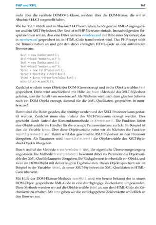 PHP und XML                                                                            967


mehr über die veraltete DOMXML-Klasse, sondern über die DOM-Klasse, die wir in
Abschnitt 14.8.3 vorgestellt haben.

Wie bei XSLT üblich und in Abschnitt 14.7 beschrieben, benötigen Sie XML-Ausgangsda-
ten und ein XSLT-Stylesheet. Der Rest ist in PHP 5.x relativ einfach. Im nachfolgenden Bei-
spiel nehmen wir an, dass eine Datei namens members.xml mit Hilfe eines Stylesheet, das
in members.xsl gespeichert ist, in HTML-Code transformiert wird. Das PHP-Script stößt
die Transformation an und gibt den dabei erzeugten HTML-Code an den aufrufenden
Browser aus:
   $xsl = new DomDocument();
   $xsl->load("members.xsl");
   $xml = new DomDocument();
   $xml->load("members.xml");
   $proc = new XsltProcessor();
   $proc->importStylesheet($xsl);
   $html = $proc->transformToDoc($xml);
   echo $html->saveXML();
Zunächst wird ein neues Objekt der DOM-Klasse erzeugt und in der Objektvariablen $xsl
gespeichert. Darin wird anschließend mit Hilfe der load()-Methode das XSLT-Stylesheet
geladen, also der Inhalt von members.xsl. Als Nächstes wird nach dem gleichen Schema
noch ein DOM-Objekt erzeugt, diesmal für die XML-Quelldaten, gespeichert in mem-
bers.xml.

Damit sind alle Daten geladen, die benötigt werden und der XSLT-Prozessor kann gestar-
tet werden. Zunächst muss eine Instanz des XSLT-Prozessors erzeugt werden. Dies
geschieht durch Aufruf der Konstruktormethode XsltProcessor(). Die Funktion liefert
eine Objektvariable als Handler für die erzeugte Prozessorinstanz zurück. Im Beispiel ist
dies die Variable $proc. Über diese Objektvariable rufen wir als Nächstes die Funktion
importStylesheet() auf. Damit wird das gewünschte XSLT-Stylesheet an den Prozessor
übergeben. Als Parameter wird importStylesheet() die Objektvariable des XSLT-Style-
sheet-Objekts übergeben.

Durch Aufruf der Methode transformToDoc() wird der eigentliche Übersetzungsvorgang
angestoßen. Die Methode transformToDoc() bekommt dabei als Parameter die Objektvari-
able des XML-Quelldokuments übergeben. Ihr Rückgabewert ist ebenfalls ein Objekt, und
zwar ein DOM-Objekt mit den erzeugten Ergebnisdaten. Dieses Objekt speichern wir im
Beispiel in der Variablen $html, da unser XSLT-Stylesheet die XML-Quelldaten in HTML-
Code übersetzt.

Mit Hilfe der DOM-Klassen-Methode saveXML() wird wie bereits bekannt der in einem
DOM-Objekt gespeicherte XML-Code in eine durchgängige Zeichenkette umgewandelt.
Diese Methode wenden wir auf die Objektvariable $html an, um den HTML-Code als Zei-
chenkette zu erhalten. Mit echo geben wir die zurückgegebene Zeichenkette schließlich an
den Browser aus.
 