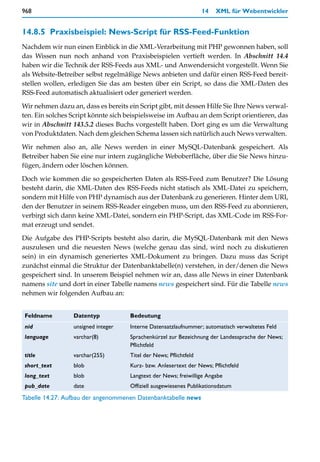 968                                                               14   XML für Webentwickler


14.8.5 Praxisbeispiel: News-Script für RSS-Feed-Funktion
Nachdem wir nun einen Einblick in die XML-Verarbeitung mit PHP gewonnen haben, soll
das Wissen nun noch anhand von Praxisbeispielen vertieft werden. In Abschnitt 14.4
haben wir die Technik der RSS-Feeds aus XML- und Anwendersicht vorgestellt. Wenn Sie
als Website-Betreiber selbst regelmäßige News anbieten und dafür einen RSS-Feed bereit-
stellen wollen, erledigen Sie das am besten über ein Script, so dass die XML-Daten des
RSS-Feed automatisch aktualisiert oder generiert werden.

Wir nehmen dazu an, dass es bereits ein Script gibt, mit dessen Hilfe Sie Ihre News verwal-
ten. Ein solches Script könnte sich beispielsweise im Aufbau an dem Script orientieren, das
wir in Abschnitt 143.5.2 dieses Buchs vorgestellt haben. Dort ging es um die Verwaltung
von Produktdaten. Nach dem gleichen Schema lassen sich natürlich auch News verwalten.

Wir nehmen also an, alle News werden in einer MySQL-Datenbank gespeichert. Als
Betreiber haben Sie eine nur intern zugängliche Weboberfläche, über die Sie News hinzu-
fügen, ändern oder löschen können.

Doch wie kommen die so gespeicherten Daten als RSS-Feed zum Benutzer? Die Lösung
besteht darin, die XML-Daten des RSS-Feeds nicht statisch als XML-Datei zu speichern,
sondern mit Hilfe von PHP dynamisch aus der Datenbank zu generieren. Hinter dem URI,
den der Benutzer in seinem RSS-Reader eingeben muss, um den RSS-Feed zu abonnieren,
verbirgt sich dann keine XML-Datei, sondern ein PHP-Script, das XML-Code im RSS-For-
mat erzeugt und sendet.

Die Aufgabe des PHP-Scripts besteht also darin, die MySQL-Datenbank mit den News
auszulesen und die neuesten News (welche genau das sind, wird noch zu diskutieren
sein) in ein dynamisch generiertes XML-Dokument zu bringen. Dazu muss das Script
zunächst einmal die Struktur der Datenbanktabelle(n) verstehen, in der/denen die News
gespeichert sind. In unserem Beispiel nehmen wir an, dass alle News in einer Datenbank
namens site und dort in einer Tabelle namens news gespeichert sind. Für die Tabelle news
nehmen wir folgenden Aufbau an:


Feldname         Datentyp           Bedeutung
nid              unsigned integer   Interne Datensatzlaufnummer; automatisch verwaltetes Feld
language         varchar(8)         Sprachenkürzel zur Bezeichnung der Landessprache der News;
                                    Pflichtfeld
title            varchar(255)       Titel der News; Pflichtfeld
short_text       blob               Kurz- bzw. Anlesertext der News; Pflichtfeld
long_text        blob               Langtext der News; freiwillige Angabe
pub_date         date               Offiziell ausgewiesenes Publikationsdatum
Tabelle 14.27: Aufbau der angenommenen Datenbanktabelle news
 