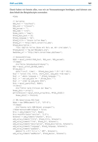 PHP und XML                                                                     969


Damit haben wir bereits alles, was wir an Voraussetzungen benötigen, und können uns
dem Inhalt des Beispielscripts zuwenden:
   <?php

   // Variablen
   $db_host = "localhost";
   $db_user = "siteuser";
   $db_passwd = "";
   $db_name = "site";
   $news_table = "news";
   $feed_days_back = 10;
   $feed_language = "de";
   $feed_title = "Unsere tollen News";
   $feed_url = "http://mein.server/rss.php";
   $feed_description =
      "Fast täglich fallen Säcke mit Reis um. Wir sind dabei.";
   $feed_master = "my.mail@example.org";
   $webnews_url = "http://mein.server/news.php?news=";

   // Datenermittlung
   $dbh = mysql_connect($db_host, $db_user, $db_passwd);
   if(!$dbh)
      die("Keine Datenbankverbindung!");
   $db = mysql_select_db($db_name);
   $from_date =
      date("Y-m-d", time() - ($feed_days_back * 24 * 60 * 60));
   $sql = "select nid, title, short_text, pub_date from news";
   $sql .= " where language = '".$feed_language."'";
   $sql .= " and pub_date >= '".$from_date."'";
   $sql .= " order by pub_date DESC";
   $res = mysql_query($sql, $dbh);
   if(!$res)
      die("Fehler beim Einlesen der News");
   $news_data = array();
   while($record = mysql_fetch_array($res, MYSQL_ASSOC))
      $news_data[] = $record;

   // XML-Generierung RSS-Feed
   $dom = new DOMDocument("1.0", "UTF-8");
   if(!$dom)
      die("Konnte kein DOM-Objekt erzeugen!");
   //$dom->preserveWhiteSpace = false;
   $rss = add_element("rss", $dom);
   $rss->setAttribute("version", "2.0");
   $channel = add_element("channel", $rss);
   add_value_element("title", $feed_title, $channel);
   add_value_element("link", $feed_url, $channel);
   add_value_element("description", $feed_description, $channel);
   add_value_element("language", $feed_language, $channel);
   add_value_element("pubDate",
      gmdate('D, d M Y H:i:s')." GMT", $channel);
   add_value_element("webMaster", $feed_master, $channel);
 