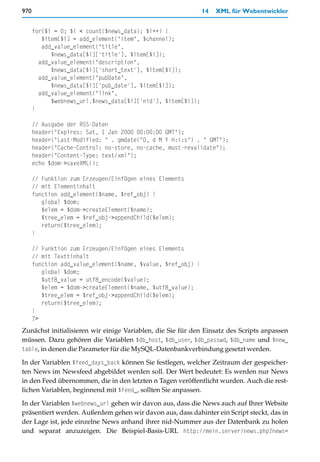 970                                                           14   XML für Webentwickler


      for($i = 0; $i < count($news_data); $i++) {
         $item[$i] = add_element("item", $channel);
         add_value_element("title",
            $news_data[$i]['title'], $item[$i]);
        add_value_element("description",
            $news_data[$i]['short_text'], $item[$i]);
        add_value_element("pubDate",
            $news_data[$i]['pub_date'], $item[$i]);
        add_value_element("link",
            $webnews_url.$news_data[$i]['nid'], $item[$i]);
      }

      // Ausgabe der RSS-Daten
      header("Expires: Sat, 1 Jan 2000 00:00:00 GMT");
      header("Last-Modified: " . gmdate("D, d M Y H:i:s") . " GMT");
      header("Cache-Control: no-store, no-cache, must-revalidate");
      header("Content-Type: text/xml");
      echo $dom->saveXML();

      // Funktion zum Erzeugen/Einfügen eines Elements
      // mit Elementinhalt
      function add_element($name, $ref_obj) {
         global $dom;
         $elem = $dom->createElement($name);
         $tree_elem = $ref_obj->appendChild($elem);
         return($tree_elem);
      }

      // Funktion zum Erzeugen/Einfügen eines Elements
      // mit Texttinhalt
      function add_value_element($name, $value, $ref_obj) {
         global $dom;
         $utf8_value = utf8_encode($value);
         $elem = $dom->createElement($name, $utf8_value);
         $tree_elem = $ref_obj->appendChild($elem);
         return($tree_elem);
      }
      ?>
Zunächst initialisieren wir einige Variablen, die Sie für den Einsatz des Scripts anpassen
müssen. Dazu gehören die Variablen $db_host, $db_user, $db_passwd, $db_name und $new_
table, in denen die Parameter für die MySQL-Datenbankverbindung gesetzt werden.

In der Variablen $feed_days_back können Sie festlegen, welcher Zeitraum der gespeicher-
ten News im Newsfeed abgebildet werden soll. Der Wert bedeutet: Es werden nur News
in den Feed übernommen, die in den letzten n Tagen veröffentlicht wurden. Auch die rest-
lichen Variablen, beginnend mit $feed_, sollten Sie anpassen.

In der Variablen $webnews_url gehen wir davon aus, dass die News auch auf Ihrer Website
präsentiert werden. Außerdem gehen wir davon aus, dass dahinter ein Script steckt, das in
der Lage ist, jede einzelne News anhand ihrer nid-Nummer aus der Datenbank zu holen
und separat anzuzeigen. Die Beispiel-Basis-URL http://mein.server/news.php?news=
 
