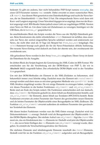 PHP und XML                                                                           971


bedeutet: Es gibt ein anderes, hier nicht behandeltes PHP-Script namens news.php, das
einen GET-Parameter namens news versteht. Dabei erwartet es einen numerischen Wert,
z.B. news=13. Aus diesem Wert generiert es eine Datenbankabfrage und sucht die News her-
aus, die im Datenbankfeld nid den Wert 13 hat. Die entsprechende News wird dann mit
Kurz- und Langtext angezeigt. Unser Newsfeed dagegen ist so angelegt, dass nur der Kurz-
text angezeigt wird. RSS-Reader bieten jedoch einen Link zur zugehörigen HTML-Version
einer News im Web an. Um diese Links mit Zieladressen zu versorgen, benötigen wir die
URI-Basis, die in $webnews_url gespeichert ist.

Im anschließenden Block des Scripts werden die News aus der MySQL-Datenbank gele-
sen. Beim Konstruieren des dafür erforderlichen select-Statement ist sichtbar, dass einer-
seits nur News der zentral eingestellten Sprache selektiert werden und andererseits nur
News, die nicht älter sind als 10 Tage (im Beispiel bei $feed_days_back festgelegt). Das
select-Statement besorgt auch gleich die für die News-Präsentation übliche Sortierung.
Der neueste News-Eintrag wird dadurch am Ende der oberste sein, der zweitneueste der
zweitoberste usw.

Alle gefundenen News werden in den Array $news_data eingelesen. Dieser Array ist damit
die Datenbasis für die Ausgabe.

Im dritten Block des Scripts beginnt die Generierung des XML-Codes im RSS-Format. Wir
entscheiden uns für die Verarbeitung mit der DOM-Klasse von PHP 5, die wir in
Abschnitt 14.8.3 vorgestellt haben. Das erforderliche DOM-Objekt wird in der Variablen
$dom gespeichert.

Um mit den DOM-Methoden ein Element in die XML-Zieldaten zu bekommen, sind
bekanntlich immer zwei Schritte nötig: Zunächst muss das Element mit createElement()
erzeugt werden und dann muss es mit einer geeigneten Methode wie appendChild() in die
XML-Struktur eingehängt werden. Da wir einige Elemente zu erzeugen haben, verlagern
wir dieses Prozedere in die beiden Funktionen add_element() und add_value_element().
Beide sind am Ende des Scripts notiert. Die Funktionen unterscheiden sich nur dadurch,
dass add_element() für Elemente gedacht ist, deren Inhalt aus Kindelementen besteht, und
add_value_element() für Elemente, deren Inhalt aus Textdaten (#PCDATA) besteht. Beide
Funktionen erwarten als ersten Parameter den Namen des gewünschten neuen Elements
und als letzten Parameter die Objektvariable eines Bezugsobjekts im XML-Zielbaum. Die
Funktion add_value_element() erwartet außerdem als mittleren Parameter den gewünsch-
ten Textinhalt des Elements.

Mit diesen beiden Funktionen werden nun die XML-Daten erzeugt. Zunächst wird das
Dokumentelement rss erzeugt. Deshalb wird als Bezugselement die Objektvariable $dom
des DOM-Objekts übergeben. Der nächste Aufruf von add_element() fügt das channel-Ele-
ment ein, das ein Kindelement des rss-Elements ist. Deshalb wird jetzt die Objektvariable
$rss, die zuvor beim Einfügen des rss-Elements von add_element() versorgt wurde, über-
geben. So entsteht die Verschachtelungsstruktur der Elemente.

Die nächsten Elemente sind inhaltstragende Elemente innerhalb des channel-Elements.
Deshalb wird für sie die Funktion add_value_element() aufgerufen und als Bezugsobjekt-
 
