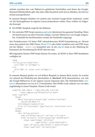 PHP und XML                                                                           973


schiede zwischen den vom Webservice gelieferten Suchtreffern und denen der Google-
Standard-Weboberfläche gibt. Das alles sollte Sie jedoch nicht davon abhalten, den Service
einmal auszuprobieren.

In unserem Beispiel möchten wir einfach eine normale Google-Suche realisieren, wobei
wir die Suchergebnisse im eigenen Layout präsentieren wollen. Dazu wählen wir folgen-
des Konzept:
   Ein HTML-Template sorgt für den Rahmen.

   Ein zentrales PHP-Script namens google.php übernimmt das gesamte Handling. Wenn
   ein Suchwunsch aus dem Formular anliegt, wird der Webservice von Google aufgeru-
   fen. Unterhalb des Suchformulars werden die Suchtreffer angezeigt.

Seit Produktversion 5.0 bietet PHP erfreulicherweise SOAP-Unterstützung an. Derzeit
muss dazu jedoch der XML-Parser libxml 2.5.4 oder höher installiert sein und PHP muss
mit der Option --enable-soap kompiliert sein. In der php.ini muss in der Abteilung für
Extensions die Erweiterung für SOAP aktiviert sein.

Mit folgendem kleinen PHP-Script können Sie testen, ob SOAP in Ihrer PHP-Installation
verfügbar ist:
   <?php
   if(class_exists(SoapClient))
      exit("SOAP ist verfügbar");
   else
      exit("SOAP ist leider nicht verfügbar");
   ?>
In unserem Beispiel greifen wir auf frühere Beispiele in diesem Buch zurück. So werden
wir anhand des Winkellayouts (beschrieben in Abschnitt 5.1.3) demonstrieren, wie sich
der Google-Webservice in ein eigenes Layout einpassen lässt. Die Stylesheet-Datei win-
kel.css übernehmen wir wie in 5.1.3 beschrieben. Den HTML-Code notieren wir wie oben
angekündigt in einem Template. Dessen Code lautet:
   <!DOCTYPE HTML PUBLIC "-//W3C//DTD HTML 4.01//EN"
           "http://www.w3.org/TR/html4/strict.dtd">
   <html lang="de">
      <head>
         <meta http-equiv="content-type" content="text/html;
             charset=ISO-8859-1">
         <title>Google-Suche</title>
         <link rel="stylesheet" type="text/css" href="winkel.css">
      </head>
      <body>
         <div id="top_section">
             <img src="winkellogo.gif" id="logo" alt="Logo">
             <form id="search" action="google.php" method="get">
                <input type="hidden" id="offset"
                             name="offset" value="[%offset%]">
                <span id="search_label">Suche in Google:</span>
                <input type="text" id="search_text"
 