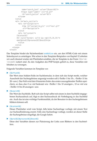 974                                                           14   XML für Webentwickler


                    name="search_text" value="[%search%]">
                   <input type="submit" src="ok.gif"
                    id="search_button" value="OK">
                </form>
            </div>
            <div id="main_section">
                <div id="navigation">
                    <img id="navigation_pic" src="navi.gif"
                     alt="Navigation">
                </div>
                <div id="content">
              [%content%]
              <hr style="border: solid 1px rgb(175,35,35)">
              <p>[%prev%][%prevnext%][%next%]</p>
                </div>
            </div>
         </body>
      </html>
Das Template bindet die Stylesheetdatei winkel.css ein, um den HTML-Code mit einem
Seitenlayout zu unterlegen. Wie schon in den Template-Beispielen von Kapitel 12 arbeiten
wir auch diesmal wieder mit Platzhaltervariablen, die im Template in der Form [%Variab-
lenname%] notiert sind. Zu den Aufgaben des PHP-Scripts gehört es, diese Variablen mit
Inhalten zu versorgen.

Folgende Variablen kommen im Template vor:

   [%offset%]
   Der Wert eines hidden-Felds im Suchformular, in dem sich das Script merkt, welcher
   Ausschnitt der Suchergebnisse angezeigt werden soll (»Treffer 1 bis 10«, »Treffer 11 bis
   20« usw.). Das Feld wird den 0-basierten Index des ersten auszugebenden Treffers spei-
   chern, so dass also 0 so viel bedeutet wie »Treffer 1 bis 10 anzeigen«, 10 so viel wie
   »Treffer 11 bis 20 anzeigen« usw.

   [%search%]
   Der Wert des Suchfelds. Ruft sich das Script selbst mit einem in dem Suchfeld eingege-
   benen Suchausdruck auf, fügt es den Suchausdruck als Vorbelegung in das Suchfeld
   ein. Auch das ist eine wichtige Funktionalität, da der Benutzer in den Suchergebnissen
   blättern können soll.

   [%content%]
   Dieser Platzhalter wird vom Script, falls keine Suchanfrage vorliegt, mit einem Text
   zur Suchaufforderung ersetzt. Falls eine Suchanfrage vorliegt, werden an dieser Stelle
   die Suchergebnisse eingefügt, die Google liefert.

   [%prev%][%prevnext%][%next%]
   Diese drei Variablen dienen zur Platzierung der Links zum Blättern in den Suchtref-
   fern.
 