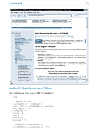 PHP und XML                                         975




Abbildung 14.7: Google-Suche im eigenen Weblayout

Der vollständige Code unseres PHP-Scripts lautet:
   <?php

   // Template einlesen
   $layout_template = "google.tpl";
   $page = file_get_contents($layout_template);
   $est_total_hits = 0;
   $found_hits = 0;
   $offset = 0;
   $prev = "";
   $next = "";
   $prevnext = "";

   // sinnvolle Optionen einstellen
   ini_set("soap.wsdl_cache_enabled", "1");
 
