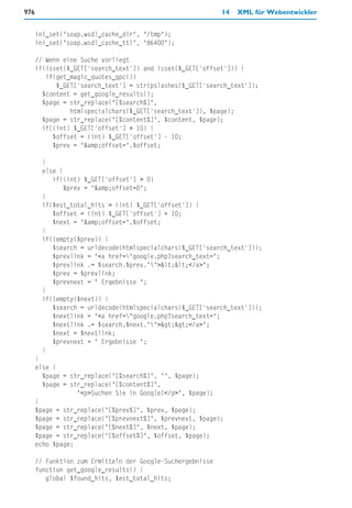 976                                                         14   XML für Webentwickler


      ini_set("soap.wsdl_cache_dir", "/tmp");
      ini_set("soap.wsdl_cache_ttl", "86400");

      // Wenn eine Suche vorliegt
      if(isset($_GET['search_text']) and isset($_GET['offset'])) {
         if(get_magic_quotes_gpc())
            $_GET['search_text'] = stripslashes($_GET['search_text']);
        $content = get_google_results();
        $page = str_replace("[%search%]",
                htmlspecialchars($_GET['search_text']), $page);
        $page = str_replace("[%content%]", $content, $page);
        if((int) $_GET['offset'] > 10) {
           $offset = (int) $_GET['offset'] - 10;
           $prev = "&amp;offset=".$offset;

       }
       else {
          if((int) $_GET['offset'] > 0)
              $prev = "&amp;offset=0";
       }
       if($est_total_hits > (int) $_GET['offset']) {
          $offset = (int) $_GET['offset'] + 10;
          $next = "&amp;offset=".$offset;
       }
       if(!empty($prev)) {
          $search = urldecode(htmlspecialchars($_GET['search_text']));
          $prevlink = "<a href="google.php?search_text=";
          $prevlink .= $search.$prev.""><<</a>";
          $prev = $prevlink;
          $prevnext = " Ergebnisse ";
       }
       if(!empty($next)) {
          $search = urldecode(htmlspecialchars($_GET['search_text']));
          $nextlink = "<a href="google.php?search_text=";
          $nextlink .= $search.$next."">>></a>";
          $next = $nextlink;
          $prevnext = " Ergebnisse ";
       }
      }
      else {
        $page = str_replace("[%search%]", "", $page);
        $page = str_replace("[%content%]",
                  "<p>Suchen Sie in Google!</p>", $page);
      }
      $page = str_replace("[%prev%]", $prev, $page);
      $page = str_replace("[%prevnext%]", $prevnext, $page);
      $page = str_replace("[%next%]", $next, $page);
      $page = str_replace("[%offset%]", $offset, $page);
      echo $page;

      // Funktion zum Ermitteln der Google-Suchergebnisse
      function get_google_results() {
         global $found_hits, $est_total_hits;
 