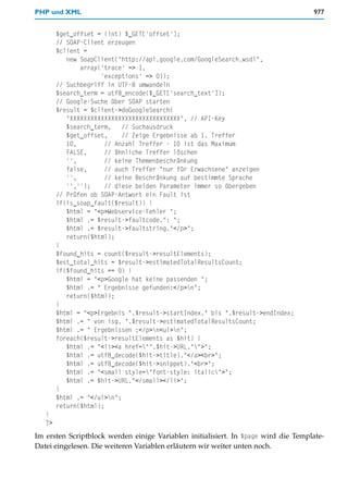 PHP und XML                                                                         977


        $get_offset = (int) $_GET['offset'];
        // SOAP-Client erzeugen
        $client =
           new SoapClient("http://api.google.com/GoogleSearch.wsdl",
               array('trace' => 1,
                     'exceptions' => 0));
        // Suchbegriff in UTF-8 umwandeln
        $search_term = utf8_encode($_GET['search_text']);
        // Google-Suche über SOAP starten
        $result = $client->doGoogleSearch(
           "XXXXXXXXXXXXXXXXXXXXXXXXXXXXXXXX", // API-Key
           $search_term,    // Suchausdruck
           $get_offset,     // Zeige Ergebnisse ab 1. Treffer
           10,         // Anzahl Treffer - 10 ist das Maximum
           FALSE,      // ähnliche Treffer löschen
           '',         // keine Themenbeschränkung
           false,      // auch Treffer "nur für Erwachsene" anzeigen
           '',         // keine Beschränkung auf bestimmte Sprache
           '','');     // diese beiden Parameter immer so übergeben
        // Prüfen ob SOAP-Antwort ein Fault ist
        if(is_soap_fault($result)) {
           $html = "<p>Webservice-Fehler ";
           $html .= $result->faultcode.": ";
           $html .= $result->faultstring."</p>";
           return($html);
        }
        $found_hits = count($result->resultElements);
        $est_total_hits = $result->estimatedTotalResultsCount;
        if($found_hits == 0) {
           $html = "<p>Google hat keine passenden ";
           $html .= " Ergebnisse gefunden:</p>n";
           return($html);
        }
        $html = "<p>Ergebnis ".$result->startIndex." bis ".$result->endIndex;
        $html .= " von isg. ".$result->estimatedTotalResultsCount;
        $html .= " Ergebnissen :</p>n<ul>n";
        foreach($result->resultElements as $hit) {
           $html .= "<li><a href="".$hit->URL."">";
           $html .= utf8_decode($hit->title)."</a><br>";
           $html .= utf8_decode($hit->snippet)."<br>";
           $html .= "<small style="font-style: italic">";
           $html .= $hit->URL."</small></li>";
        }
        $html .= "</ul>n";
        return($html);
   }
   ?>
Im ersten Scriptblock werden einige Variablen initialisiert. In $page wird die Template-
Datei eingelesen. Die weiteren Variablen erläutern wir weiter unten noch.
 